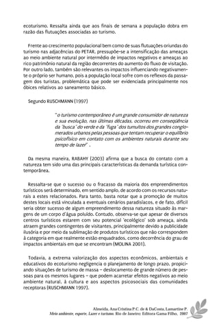 ecoturismo. Ressalta ainda que aos finais de semana a população dobra em
razão das flutuações associadas ao turismo.

   Frente ao crescimento populacional bem como de suas flutuações oriundas do
turismo nas adjacências do PETAR, pressupõe-se a intensificação das ameaças
ao meio ambiente natural por intermédio de impactos negativos e ameaças ao
rico patrimônio natural da região decorrentes do aumento do fluxo de visitação.
Por outro lado, também são relevantes os impactos influenciando negativamen-
te o próprio ser humano, pois a população local sofre com os reflexos da passa-
gem dos turistas, problemática que pode ser evidenciada principalmente nos
óbices relativos ao saneamento básico.

  Segundo RUSCHMANN (1997)

               “o turismo contemporâneo é um grande consumidor de natureza
               e sua evolução, nas últimas décadas, ocorreu em conseqüência
               da ´busca´ do verde e da ´fuga´ dos tumultos dos grandes conglo-
               merados urbanos pelas pessoas que tentam recuperar o equilíbrio
               psicofísico em contato com os ambientes naturais durante seu
               tempo de lazer” .

  Da mesma maneira, RABAHY (2003) afirma que a busca do contato com a
natureza tem sido uma das principais características da demanda turística con-
temporânea.

   Ressalta-se que o sucesso ou o fracasso da maioria dos empreendimentos
turísticos será determinado, em sentido amplo, de acordo com os recursos natu-
rais a estes relacionados. Para tanto, basta notar que a promoção de muitos
destes locais está vinculada a eventuais cenários paradisíacos, e de fato, difícil
seria obter sucesso de algum empreendimento dessa natureza situado às mar-
gens de um corpo d’água poluído. Contudo, observa-se que apesar de diversos
centros turísticos estarem com seu potencial ‘ecológico’ sob ameaça, ainda
atraem grandes contingentes de visitantes, principalmente devido a publicidade
ilusória e por meio da sublimação de produtos turísticos que não correspondem
à categoria em que realmente estão enquadrados, como decorrência do grau de
impactos ambientais em que se encontram (MOLINA 2001).

  Todavia, a extrema valorização dos aspectos econômicos, ambientais e
educativos do ecoturismo negligencia o planejamento de longo prazo, propici-
ando situações de turismo de massa – deslocamento de grande número de pes-
soas para os mesmos lugares – que podem acarretar efeitos negativos ao meio
ambiente natural, à cultura e aos aspectos psicosociais das comunidades
receptoras (RUSCHMANN 1997).



                                      Almeida, Ana Cristina P.C. de & DaCosta, Lamartine P.
            Meio ambiente, esporte, Lazer e turismo. Rio de Janeiro: Editora Gama Filho, 2007
 
