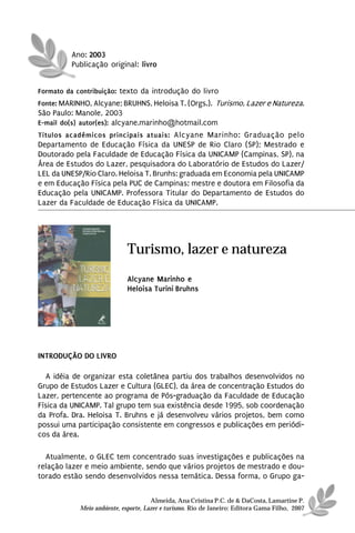 Ano: 2003
          Publicação original: livro


Formato da contribuição: texto da introdução do livro
Fonte: MARINHO, Alcyane; BRUHNS, Heloisa T. (Orgs.). Turismo, Lazer e Natureza.
São Paulo: Manole, 2003
E-mail do(s) autor(es): alcyane.marinho@hotmail.com
Títulos acadêmicos principais atuais: Alcyane Marinho: Graduação pelo
Departamento de Educação Física da UNESP de Rio Claro (SP); Mestrado e
Doutorado pela Faculdade de Educação Física da UNICAMP (Campinas, SP), na
Área de Estudos do Lazer, pesquisadora do Laboratório de Estudos do Lazer/
LEL da UNESP/Rio Claro. Heloisa T. Brunhs: graduada em Economia pela UNICAMP
e em Educação Física pela PUC de Campinas; mestre e doutora em Filosofia da
Educação pela UNICAMP. Professora Titular do Departamento de Estudos do
Lazer da Faculdade de Educação Física da UNICAMP.




                             Turismo, lazer e natureza
                             Alcyane Marinho e
                             Heloisa Turini Bruhns




INTRODUÇÃO DO LIVRO

  A idéia de organizar esta coletânea partiu dos trabalhos desenvolvidos no
Grupo de Estudos Lazer e Cultura (GLEC), da área de concentração Estudos do
Lazer, pertencente ao programa de Pós-graduação da Faculdade de Educação
Física da UNICAMP. Tal grupo tem sua existência desde 1995, sob coordenação
da Profa. Dra. Heloisa T. Bruhns e já desenvolveu vários projetos, bem como
possui uma participação consistente em congressos e publicações em periódi-
cos da área.

  Atualmente, o GLEC tem concentrado suas investigações e publicações na
relação lazer e meio ambiente, sendo que vários projetos de mestrado e dou-
torado estão sendo desenvolvidos nessa temática. Dessa forma, o Grupo ga-


                                      Almeida, Ana Cristina P.C. de & DaCosta, Lamartine P.
            Meio ambiente, esporte, Lazer e turismo. Rio de Janeiro: Editora Gama Filho, 2007
 