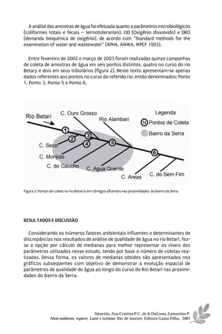 A análise das amostras de água foi efetuada quanto a parâmetros microbiológicos
(coliformes totais e fecais – termotolerantes), OD (Oxigênio dissolvido) e DBO
(demanda bioquímica de oxigênio), de acordo com “Standard methods for the
examination of water and wastewater” (APHA, AWWA, WPCF 1993).

   Entre fevereiro de 2002 e março de 2003 foram realizadas quinze campanhas
de coleta de amostras de água em seis pontos distintos, quatro no curso do rio
Betary e dois em seus tributários (figura 2). Neste texto apresentam-se apenas
dados referentes aos pontos no curso do referido rio, então denominados: Ponto
1, Ponto 3, Ponto 5 e Ponto 6.




Figura 2: Pontos de coleta no rio Betarí e em córregos afluentes nas proximidades do Bairro da Serra




RESULTADOS E DISCUSSÃO

   Considerando os inúmeros fatores ambientais influentes e determinantes de
discrepâncias nos resultados de análise de qualidade de água no rio Betarí, fez-
se a opção por cálculo de medianas para melhor representar os níveis dos
parâmetros utilizados nesse estudo, tendo por base o número de coletas rea-
lizadas. Dessa forma, os valores de medianas obtidos são apresentados nos
gráficos subseqüentes com objetivo de demonstrar a evolução espacial de
parâmetros de qualidade de água ao longo do curso do Rio Betarí nas proximi-
dades do Bairro da Serra.




                                           Almeida, Ana Cristina P.C. de & DaCosta, Lamartine P.
                 Meio ambiente, esporte, Lazer e turismo. Rio de Janeiro: Editora Gama Filho, 2007
 