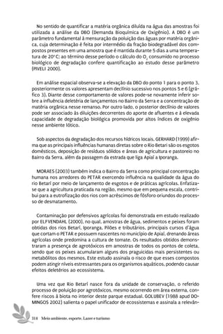 No sentido de quantificar a matéria orgânica diluída na água das amostras foi
utilizada a análise da DBO (Demanda Bioquímica de Oxigênio). A DBO é um
parâmetro fundamental à mensuração da poluição das águas por matéria orgâni-
ca, cuja determinação é feita por intermédio da fração biodegradável dos com-
postos presentes em uma amostra que é mantida durante 5 dias a uma tempera-
tura de 20o C; ao término desse período o cálculo do O2 consumido no processo
biológico de degradação confere quantificação ao estudo desse parâmetro
(PIVELI 2000).

   Em análise espacial observa-se a elevação da DBO do ponto 1 para o ponto 3,
posteriormente os valores apresentam declínio sucessivo nos pontos 5 e 6 (grá-
fico 3). Diante desse comportamento de valores pode-se novamente inferir so-
bre a influência deletéria de lançamentos no Bairro da Serra e a concentração de
matéria orgânica nesse remanso. Por outro lado, o posterior declínio de valores
pode ser associado às diluições decorrentes do aporte de afluentes e à elevada
capacidade de degradação biológica promovida por altos índices de oxigênio
nesse ambiente lótico.

  Sob aspectos da degradação dos recursos hídricos locais, GERHARD (1999) afir-
ma que as principais influências humanas diretas sobre o Rio Betari são os esgotos
domésticos, deposição de resíduos sólidos e áreas de agricultura e pastoreio no
Bairro da Serra, além da passagem da estrada que liga Apiaí a Iporanga.

   MORAES (2003) também indica o Bairro da Serra como principal concentração
humana nos arredores do PETAR exercendo influência na qualidade da água do
rio Betarí por meio de lançamento de esgotos e de práticas agrícolas. Enfatiza-
se que a agricultura praticada na região, mesmo que em pequena escala, contri-
bui para a eutrofização dos rios com acréscimos de fósforo oriundos do proces-
so de desmatamento.

   Contaminação por defensivos agrícolas foi demonstrada em estudo realizado
por ELFVENDAHL (2000), no qual, amostras de água, sedimentos e peixes foram
obtidas dos rios Betarí, Iporanga, Pilões e tributários, principais cursos d’água
que cortam o PETAR e possuem nascentes no município de Apiaí, drenando áreas
agrícolas onde predomina a cultura de tomate. Os resultados obtidos demons-
traram a presença de agrotóxicos em amostras de todos os pontos de coleta,
sendo que os peixes acumularam alguns dos praguicidas mais persistentes ou
metabólitos dos mesmos. Este estudo assinala o risco de que esses compostos
podem atingir níveis estressantes para os organismos aquáticos, podendo causar
efeitos deletérios ao ecossistema.

  Uma vez que Rio Betarí nasce fora da unidade de conservação, o referido
processo de poluição por agrotóxicos, mesmo ocorrendo em área externa, con-
fere riscos à biota no interior deste parque estadual. GOLUBEV (1988 apud DO-
MINGOS 2002) salienta o papel unificador de ecossistemas e assinala a relevân-


314 Meio ambiente, esporte, Lazer e turismo
 