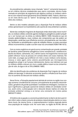Os procedimentos adotados nesse chamado “aterro” certamente baseavam-
se em critérios técnicos estabelecidos para aterro controlado, técnica funda-
mentada em princípios de engenharia que objetiva confinar os resíduos cobrin-
do-os com material inerte (geralmente terra) (AKAOUI 1999). Todavia, observou-
se em visita técnica que no “aterro” de Iporanga não se realizava cobertura
diária dos resíduos.

  Dentre os dois modelos adotados para a disposição final de resíduos sólidos
ambos apresentaram-se insatisfatórios sob o ponto de vista ambiental e sanitário.

  Diante das condições irregulares de disposição então observadas nesse municí-
pio, os resíduos sólidos contendo agentes biológicos patogênicos podem prejudi-
car o ser humano por via direta ou indireta (MOTA 1999). Ressalta-se que em
estudos epidemiológicos, esses resíduos são componentes que não podem ser
desprezados, sendo que suas influências ocorrem, principalmente, por vias indire-
tas, facilitando ou possibilitando a ação de múltiplos fatores, os quais acarretam
efeitos inconvenientes à saúde e ao bem estar da comunidade (FORATTINI 1973).

  Com os restos orgânicos em geral ocorre contaminação por grande variedade
de bactérias potencialmente patogênicas (como estreptococos, estafilococos,
bacilos do tétano, salmonelas, etc.), dentre outros microrganismos nocivos que
podem oferecer riscos às pessoas em contato direto com esses materiais. Por
outro lado, as pragas que proliferam em meio a esses resíduos como baratas,
moscas e ratos agem como vetores possibilitando aos microrganismos
patogênicos atingir o ser humano indiretamente. Outras vias indiretas com que
os resíduos sólidos colocam em risco a saúde pública tratam-se da contamina-
ção do solo, da água e do ar (FELLENBERG 1980).

   Além da identificação dos problemas de disposição final irregular de resíduos
sólidos em Iporanga, é relevante acrescentar quanto a influência do fluxo turís-
tico no aumento do descarte de resíduos sólidos.

   Dessa forma, a flutuação populacional advinda do turismo na região traz con-
sigo aumento considerável do consumo, principalmente de produtos industriali-
zados, geradores de grande quantidade e variedade de embalagens. Constata-se
que é significativa a geração sazonal de resíduos sólidos em atividades turísti-
cas, assim como, a preocupação com o descarte desses rejeitos em áreas de
proteção ambiental começa a se tornar uma constante em muitos países
(NICOLETTI 2002).

  O histórico de ocupação e a economia predominante no Bairro da Serra permi-
tem inferir sobre o baixo consumo de produtos industrializados dentre os mora-
dores locais. Da mesma forma, o reaproveitamento é prática esperada dentre
essa população de tradição rural. Por outro lado, na região do PETAR, têm-se


                                      Almeida, Ana Cristina P.C. de & DaCosta, Lamartine P.
            Meio ambiente, esporte, Lazer e turismo. Rio de Janeiro: Editora Gama Filho, 2007
 