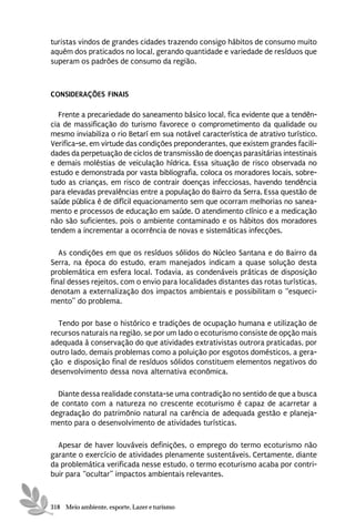 turistas vindos de grandes cidades trazendo consigo hábitos de consumo muito
aquém dos praticados no local, gerando quantidade e variedade de resíduos que
superam os padrões de consumo da região.



CONSIDERAÇÕES FINAIS

   Frente a precariedade do saneamento básico local, fica evidente que a tendên-
cia de massificação do turismo favorece o comprometimento da qualidade ou
mesmo inviabiliza o rio Betarí em sua notável característica de atrativo turístico.
Verifica-se, em virtude das condições preponderantes, que existem grandes facili-
dades da perpetuação de ciclos de transmissão de doenças parasitárias intestinais
e demais moléstias de veiculação hídrica. Essa situação de risco observada no
estudo e demonstrada por vasta bibliografia, coloca os moradores locais, sobre-
tudo as crianças, em risco de contrair doenças infecciosas, havendo tendência
para elevadas prevalências entre a população do Bairro da Serra. Essa questão de
saúde pública é de difícil equacionamento sem que ocorram melhorias no sanea-
mento e processos de educação em saúde. O atendimento clínico e a medicação
não são suficientes, pois o ambiente contaminado e os hábitos dos moradores
tendem a incrementar a ocorrência de novas e sistemáticas infecções.

   As condições em que os resíduos sólidos do Núcleo Santana e do Bairro da
Serra, na época do estudo, eram manejados indicam a quase solução desta
problemática em esfera local. Todavia, as condenáveis práticas de disposição
final desses rejeitos, com o envio para localidades distantes das rotas turísticas,
denotam a externalização dos impactos ambientais e possibilitam o “esqueci-
mento” do problema.

  Tendo por base o histórico e tradições de ocupação humana e utilização de
recursos naturais na região, se por um lado o ecoturismo consiste de opção mais
adequada à conservação do que atividades extrativistas outrora praticadas, por
outro lado, demais problemas como a poluição por esgotos domésticos, a gera-
ção e disposição final de resíduos sólidos constituem elementos negativos do
desenvolvimento dessa nova alternativa econômica.

  Diante dessa realidade constata-se uma contradição no sentido de que a busca
de contato com a natureza no crescente ecoturismo é capaz de acarretar a
degradação do patrimônio natural na carência de adequada gestão e planeja-
mento para o desenvolvimento de atividades turísticas.

  Apesar de haver louváveis definições, o emprego do termo ecoturismo não
garante o exercício de atividades plenamente sustentáveis. Certamente, diante
da problemática verificada nesse estudo, o termo ecoturismo acaba por contri-
buir para “ocultar” impactos ambientais relevantes.



318 Meio ambiente, esporte, Lazer e turismo
 