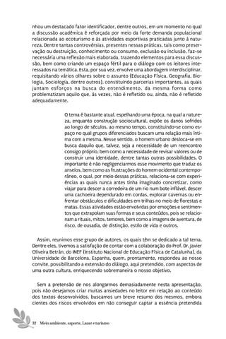 nhou um destacado fator identificador, dentre outros, em um momento no qual
a discussão acadêmica é reforçada por meio da forte demanda populacional
relacionada ao ecoturismo e às atividades esportivas praticadas junto à natu-
reza. Dentre tantas controvérsias, presentes nessas práticas, tais como preser-
vação ou destruição, conhecimento ou consumo, exclusão ou inclusão, faz-se
necessária uma reflexão mais elaborada, trazendo elementos para essa discus-
são, bem como criando um espaço fértil para o diálogo com os leitores inte-
ressados na temática. Esta, por sua vez, envolve uma abordagem interdisciplinar,
requisitando vários olhares sobre o assunto (Educação Física, Geografia, Bio-
logia, Sociologia, dentre outros), constituindo parcerias importantes, as quais
juntam esforços na busca do entendimento, da mesma forma como
problematizam aquilo que, às vezes, não é refletido ou, ainda, não é refletido
adequadamente.

                 O tema é bastante atual, espelhando uma época, na qual a nature-
                 za, enquanto construção sociocultural, expõe os danos sofridos
                 ao longo de séculos, ao mesmo tempo, constituindo-se como es-
                 paço no qual grupos diferenciados buscam uma relação mais ínti-
                 ma com a mesma. Nesse sentido, o homem urbano desloca-se em
                 busca daquilo que, talvez, seja a necessidade de um reencontro
                 consigo próprio, bem como a necessidade de revisar valores ou de
                 construir uma identidade, dentre tantas outras possibilidades. O
                 importante é não negligenciarmos esse movimento que traduz os
                 anseios, bem como as frustrações do homem ocidental contempo-
                 râneo, o qual, por meio dessas práticas, relaciona-se com experi-
                 ências as quais nunca antes tinha imaginado concretizar, como
                 viajar para descer a corredeira de um rio num bote inflável, descer
                 uma cachoeira dependurado em cordas, explorar cavernas ou en-
                 frentar obstáculos e dificuldades em trilhas no meio de florestas e
                 matas. Essas atividades estão envolvidas por emoções e sentimen-
                 tos que extrapolam suas formas e seus conteúdos, pois se relacio-
                 nam a rituais, mitos, temores, bem como a imagens de aventura, de
                 risco, de ousadia, de distinção, estilo de vida e outros.

  Assim, reunimos esse grupo de autores, os quais têm se dedicado a tal tema.
Dentre eles, tivemos a satisfação de contar com a colaboração do Prof. Dr. Javier
Oliveira Betrán, do INEF (Instituto Nacional de Educação Física de Catalunha), da
Universidade de Barcelona, Espanha, quem, prontamente, respondeu ao nosso
convite, possibilitando a extensão do diálogo, aqui pretendido, com aspectos de
uma outra cultura, enriquecendo sobremaneira o nosso objetivo.

  Sem a pretensão de nos alongarmos demasiadamente nesta apresentação,
pois não desejamos criar muitas ansiedades no leitor em relação ao conteúdo
dos textos desenvolvidos, buscamos um breve resumo dos mesmos, embora
cientes dos riscos envolvidos em não conseguir captar a essência pretendida


32 Meio ambiente, esporte, Lazer e turismo
 