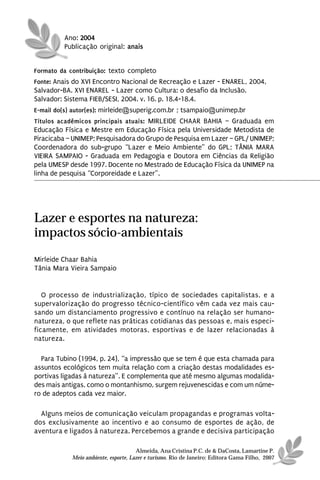 Ano: 2004
         Publicação original: anais


Formato da contribuição: texto completo
Fonte: Anais do XVI Encontro Nacional de Recreação e Lazer - ENAREL, 2004,
Salvador-BA. XVI ENAREL - Lazer como Cultura: o desafio da Inclusão.
Salvador: Sistema FIEB/SESI, 2004. v. 16. p. 18.4-18.4.
E-mail do(s) autor(es): mirleide@superig.com.br ; tsampaio@unimep.br
Títulos acadêmicos principais atuais: MIRLEIDE CHAAR BAHIA – Graduada em
Educação Física e Mestre em Educação Física pela Universidade Metodista de
Piracicaba – UNIMEP; Pesquisadora do Grupo de Pesquisa em Lazer – GPL/ UNIMEP;
Coordenadora do sub-grupo “Lazer e Meio Ambiente” do GPL; TÂNIA MARA
VIEIRA SAMPAIO - Graduada em Pedagogia e Doutora em Ciências da Religião
pela UMESP desde 1997. Docente no Mestrado de Educação Física da UNIMEP na
linha de pesquisa “Corporeidade e Lazer”.




Lazer e esportes na natureza:
impactos sócio-ambientais
Mirleide Chaar Bahia
Tânia Mara Vieira Sampaio


   O processo de industrialização, típico de sociedades capitalistas, e a
supervalorização do progresso técnico-científico vêm cada vez mais cau-
sando um distanciamento progressivo e contínuo na relação ser humano-
natureza, o que reflete nas práticas cotidianas das pessoas e, mais especi-
ficamente, em atividades motoras, esportivas e de lazer relacionadas à
natureza.

  Para Tubino (1994, p. 24), “a impressão que se tem é que esta chamada para
assuntos ecológicos tem muita relação com a criação destas modalidades es-
portivas ligadas à natureza”. E complementa que até mesmo algumas modalida-
des mais antigas, como o montanhismo, surgem rejuvenescidas e com um núme-
ro de adeptos cada vez maior.

  Alguns meios de comunicação veiculam propagandas e programas volta-
dos exclusivamente ao incentivo e ao consumo de esportes de ação, de
aventura e ligados à natureza. Percebemos a grande e decisiva participação

                                      Almeida, Ana Cristina P.C. de & DaCosta, Lamartine P.
            Meio ambiente, esporte, Lazer e turismo. Rio de Janeiro: Editora Gama Filho, 2007
 