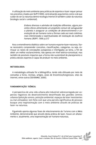 A utilização do meio ambiente para práticas de esportes e lazer requer pensar
nos preceitos citados por Boff (1999), centralizando argumentos como o de que
cuidar do ser (a natureza dentro-ecologia interior) é também cuidar da natureza
(ecologia social e ambiental).

               Embora diversos e advindos de tradições diferentes, alguns pre-
               ceitos éticos alimentarão um propósito comum de salvaguardar
               o planeta e assegurar as condições de desenvolvimento e co-
               evolução do ser humano rumo a formas cada vez mais coletivas,
               mais interiorizadas e espiritualizadas de realização da essência
               humana. (BOFF, 1999, p.27)

  Para o entendimento dialético sobre ser humano-esporte-lazer-natureza, faz-
se necessário compreender conceitos, classificações, categorias, ou seja, es-
miuçar as raízes de concepções justapostas e interligadas ao tema, a fim de
obter um melhor esclarecimento, não apenas em nível teórico-conceitual, mas
também de possíveis impactos que a forma não-sustentável de planejamento e
prática desses esportes é capaz de produzir no meio ambiente.



METODOLOGIA:

   A metodologia utilizada foi a bibliográfica, tendo sido efetuada por meio de
consultas a livros, revistas, artigos, anais de Encontros/Congressos, sites da
internet, entre outros (SEVERINO, 2000).



FUNDAMENTAÇÃO TEÓRICA:

  A perspectiva de uma vida urbana pós-industrial sobrecarregada por as-
pectos negativos do desenvolvimento desenfreado dos grandes centros
urbanos (poluição sonora, poluição ambiental, espaços de lazer inexistentes
ou mal utilizados), tem feito com que uma parcela significativa de pessoas
busque uma reaproximação com o meio ambiente através de práticas de
lazer na natureza.

 Figueiredo aponta algumas fases de relacionamento do Turismo com o Meio
Ambiente, demonstrando que através desta prática de lazer, houve um afasta-
mento e, atualmente, uma reaproximação ser humano-natureza.




                                      Almeida, Ana Cristina P.C. de & DaCosta, Lamartine P.
            Meio ambiente, esporte, Lazer e turismo. Rio de Janeiro: Editora Gama Filho, 2007
 