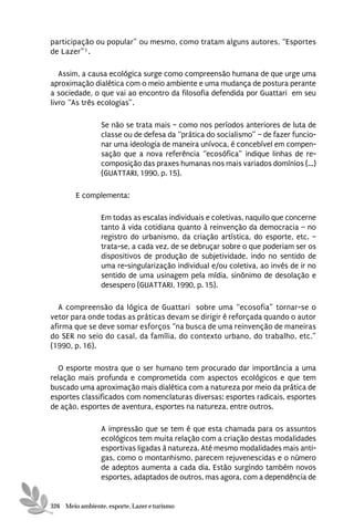 participação ou popular” ou mesmo, como tratam alguns autores, “Esportes
de Lazer”3 .

   Assim, a causa ecológica surge como compreensão humana de que urge uma
aproximação dialética com o meio ambiente e uma mudança de postura perante
a sociedade, o que vai ao encontro da filosofia defendida por Guattari em seu
livro “As três ecologias”.

                 Se não se trata mais – como nos períodos anteriores de luta de
                 classe ou de defesa da “prática do socialismo” – de fazer funcio-
                 nar uma ideologia de maneira unívoca, é concebível em compen-
                 sação que a nova referência “ecosófica” indique linhas de re-
                 composição das praxes humanas nos mais variados domínios (...)
                 (GUATTARI, 1990, p. 15).

        E complementa:

                 Em todas as escalas individuais e coletivas, naquilo que concerne
                 tanto à vida cotidiana quanto à reinvenção da democracia – no
                 registro do urbanismo, da criação artística, do esporte, etc. –
                 trata-se, a cada vez, de se debruçar sobre o que poderiam ser os
                 dispositivos de produção de subjetividade, indo no sentido de
                 uma re-singularização individual e/ou coletiva, ao invés de ir no
                 sentido de uma usinagem pela mídia, sinônimo de desolação e
                 desespero (GUATTARI, 1990, p. 15).

  A compreensão da lógica de Guattari sobre uma “ecosofia” tornar-se o
vetor para onde todas as práticas devam se dirigir é reforçada quando o autor
afirma que se deve somar esforços “na busca de uma reinvenção de maneiras
do SER no seio do casal, da família, do contexto urbano, do trabalho, etc.”
(1990, p. 16).

  O esporte mostra que o ser humano tem procurado dar importância a uma
relação mais profunda e comprometida com aspectos ecológicos e que tem
buscado uma aproximação mais dialética com a natureza por meio da prática de
esportes classificados com nomenclaturas diversas: esportes radicais, esportes
de ação, esportes de aventura, esportes na natureza, entre outros.

                 A impressão que se tem é que esta chamada para os assuntos
                 ecológicos tem muita relação com a criação destas modalidades
                 esportivas ligadas à natureza. Até mesmo modalidades mais anti-
                 gas, como o montanhismo, parecem rejuvenescidas e o número
                 de adeptos aumenta a cada dia. Estão surgindo também novos
                 esportes, adaptados de outros, mas agora, com a dependência de


326 Meio ambiente, esporte, Lazer e turismo
 