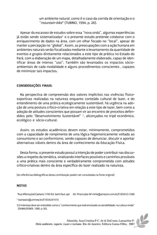 um ambiente natural, como é o caso da corrida de orientação e o
                    “mountain-bike” (TUBINO, 1994, p. 26).

   Apesar da escassez de estudos sobre essa “nova onda”, algumas experiências
já estão sendo sistematizadas4 e o presente estudo pretende colaborar com o
enriquecimento de dados na área, com um olhar focado no “local”, apesar de
manter a percepção no “global”. Assim, as preocupações com a ação humana em
ambientes naturais serão focalizadas mediante o levantamento da quantidade de
eventos e grupos diretamente relacionados a este tipo de prática no Estado do
Pará, com a elaboração de um mapa, detalhadamente elaborado, capaz de iden-
tificar áreas de intenso “uso”. Também são levantados os impactos sócio-
ambientais de cada modalidade e alguns procedimentos conscientes , capazes
de minimizar tais impactos.



CONSIDERAÇÕES FINAIS:

  Na perspectiva de compreensão dos valores implícitos nas vivências físico-
esportivas realizadas na natureza enquanto conteúdo cultural de lazer, e do
entendimento de uma prática ecologicamente sustentável, há urgência na ado-
ção de uma postura crítico-criativa em relação a este tipo de lazer, bem como a
adoção de atitudes conscientes que possam vir ao encontro de preceitos defen-
didos pelo “Desenvolvimento Sustentável” 3 , alicerçados no tripé econômico,
ecológico e sócio-cultural.

   Assim, os estudos acadêmicos devem estar, minimamente, comprometidos
com a capacidade de rompimento de uma lógica hegemonicamente voltada ao
consumismo e ao conformismo, sendo capazes de denunciar, discutir e apontar
alternativas viáveis dentro da área de conhecimento da Educação Física.

   Desta forma, o presente estudo possuí a intenção de poder contribuir nas discus-
sões a respeito da temática, sinalizando interfaces possíveis e caminhos prováveis
a uma prática mais consciente e verdadeiramente comprometida com atitudes
crítico-criativas dentro da área específica do lazer realizado na natureza.

[As referências bibliográficas desta contribuição podem ser consultadas na fonte original]


NOTAS

*Rua Alferes José Caetano 1745-Ed. Saint Paul, aptº 82- Piracicaba-SP-mirla@amazon.com.br/(19)3433-7286

* tsampaio@unimep.br/(19)34241510

5 O interesse deve ser entendido como o “conhecimento que está enraizado na sensibilidade, na cultura vivida”
 (DUMAZEDIER, 1980, p 36).



                                           Almeida, Ana Cristina P.C. de & DaCosta, Lamartine P.
                 Meio ambiente, esporte, Lazer e turismo. Rio de Janeiro: Editora Gama Filho, 2007
 