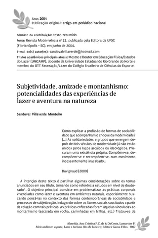 Ano: 2004
          Publicação original: artigo em periódico nacional


Formato da contribuição: texto resumido
Fonte: Revista Motrivivência no 22, publicada pela Editora da UFSC
(Florianópolis - SC), em junho de 2004.
E-mail do(s) autor(es): sandovalvillaverde@hotmail.com
Títulos acadêmicos principais atuais: Mestre e Doutor em Educação Física/Estudos
do Lazer (UNICAMP), docente da Universidade Estadual do Rio Grande do Norte e
membro do GTT Recreação/Lazer do Colégio Brasileiro de Ciências do Esporte.




Subjetividade, amizade e montanhismo:
potencialidades das experiências de
lazer e aventura na natureza
Sandoval Villaverde Monteiro



                                 Como explicar a profusão de formas de sociabili-
                                 dade que acompanham o choque da modernidade?
                                 [...] As solidariedades e grupos que emergem de-
                                 pois de dois séculos de modernidade já não estão
                                 unidos pelos laços arcaicos ou ideológicos. Pro-
                                 curam uma existência própria. Compõem-se, de-
                                 compõem-se e recompõem-se, num movimento
                                 incessantemente inacabado...

                                 Duvignaud (2000)

   A intenção deste texto é partilhar algumas considerações sobre os temas
anunciados em seu título, tomando como referência estudos em nível de douto-
rado1 . O objetivo principal consiste em problematizar as práticas corporais
vivenciadas como lazer e aventura em ambientes naturais, especialmente bus-
cando pensá-las no contexto das formas contemporâneas de sociabilidade e
processos de subjetivação, indagando sobre os liames sociais suscitados a partir
da relação com tais práticas. As práticas enfocadas foram àquelas vinculadas ao
montanhismo (escalada em rocha, caminhadas em trilhas, etc.) Tratou-se de


                                      Almeida, Ana Cristina P.C. de & DaCosta, Lamartine P.
            Meio ambiente, esporte, Lazer e turismo. Rio de Janeiro: Editora Gama Filho, 2007
 