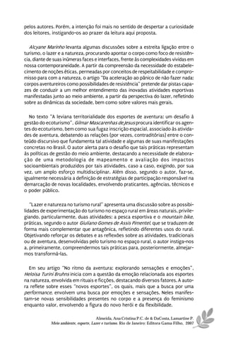 pelos autores. Porém, a intenção foi mais no sentido de despertar a curiosidade
dos leitores, instigando-os ao prazer da leitura aqui proposta.

   Alcyane Marinho levanta algumas discussões sobre a estreita ligação entre o
turismo, o lazer e a natureza, procurando apontar o corpo como foco de resistên-
cia, diante de suas inúmeras faces e interfaces, frente às complexidades vividas em
nossa contemporaneidade. A partir da compreensão da necessidade do estabele-
cimento de noções éticas, permeadas por conceitos de respeitabilidade e compro-
misso para com a natureza, o artigo “Da aceleração ao pânico de não fazer nada:
corpos aventureiros como possibilidades de resistência” pretende dar pistas capa-
zes de conduzir a um melhor entendimento das inovadas atividades esportivas
manifestadas junto ao meio ambiente, a partir da perspectiva do lazer, refletindo
sobre as dinâmicas da sociedade, bem como sobre valores mais gerais.

  No texto “A leviana territorialidade dos esportes de aventura: um desafio à
gestão do ecoturismo”, Gilmar Mascarenhas de Jesus procura identificar os agen-
tes do ecoturismo, bem como sua fugaz inscrição espacial, associado às ativida-
des de aventura, debatendo as relações (por vezes, contraditórias) entre o con-
teúdo discursivo que fundamenta tal atividade e algumas de suas manifestações
concretas no Brasil. O autor alerta para o desafio que tais práticas representam
às políticas de gestão do meio ambiente, destacando a necessidade de elabora-
ção de uma metodologia de mapeamento e avaliação dos impactos
socioambientais produzidos por tais atividades, caso a caso, exigindo, por sua
vez, um amplo esforço multidisciplinar. Além disso, segundo o autor, faz-se,
igualmente necessária a definição de estratégias de participação responsável na
demarcação de novas localidades, envolvendo praticantes, agências, técnicos e
o poder público.

   “Lazer e natureza no turismo rural” apresenta uma discussão sobre as possibi-
lidades de experimentação do turismo no espaço rural em áreas naturais, privile-
giando, particularmente, duas atividades: a pesca esportiva e o mountain bike,
práticas, segundo o autor Giuliano Gomes de Assis Pimentel, que se traduzem de
forma mais complementar que antagônica, refletindo diferentes usos do rural.
Objetivando reforçar os debates e as reflexões sobre as atividades, tradicionais
ou de aventura, desenvolvidas pelo turismo no espaço rural, o autor instiga-nos
a, primeiramente, compreendermos tais práticas para, posteriormente, almejar-
mos transformá-las.

  Em seu artigo “No ritmo da aventura: explorando sensações e emoções”,
Heloisa Turini Bruhns inicia com a questão da emoção relacionada aos esportes
na natureza, envolvida em rituais e ficções, destacando diversos fatores. A auto-
ra reflete sobre esses “novos esportes”, os quais, mais que a busca por uma
performance, envolvem uma busca por emoções e sensações. Neles manifes-
tam-se novas sensibilidades presentes no corpo e a presença do feminismo
enquanto valor, envolvendo a figura do novo herói e da flexibilidade.

                                       Almeida, Ana Cristina P.C. de & DaCosta, Lamartine P.
             Meio ambiente, esporte, Lazer e turismo. Rio de Janeiro: Editora Gama Filho, 2007
 