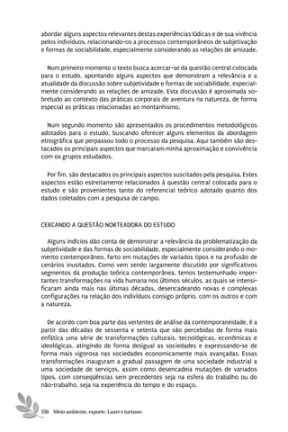 abordar alguns aspectos relevantes destas experiências lúdicas e de sua vivência
pelos indivíduos, relacionando-os a processos contemporâneos de subjetivação
e formas de sociabilidade, especialmente considerando as relações de amizade.

  Num primeiro momento o texto busca acercar-se da questão central colocada
para o estudo, apontando alguns aspectos que demonstram a relevância e a
atualidade da discussão sobre subjetividade e formas de sociabilidade, especial-
mente considerando as relações de amizade. Esta discussão é aproximada so-
bretudo ao contexto das práticas corporais de aventura na natureza, de forma
especial as práticas relacionadas ao montanhismo.

  Num segundo momento são apresentados os procedimentos metodológicos
adotados para o estudo, buscando oferecer alguns elementos da abordagem
etnográfica que perpassou todo o processo da pesquisa. Aqui também são des-
tacados os principais aspectos que marcaram minha aproximação e convivência
com os grupos estudados.

  Por fim, são destacados os principais aspectos suscitados pela pesquisa. Estes
aspectos estão estreitamente relacionados à questão central colocada para o
estudo e são provenientes tanto do referencial teórico adotado quanto dos
dados coletados com a pesquisa de campo.



CERCANDO A QUESTÃO NORTEADORA DO ESTUDO

   Alguns indícios dão conta de demonstrar a relevância da problematização da
subjetividade e das formas de sociabilidade, especialmente considerando o mo-
mento contemporâneo, farto em mutações de variados tipos e na profusão de
cenários inusitados. Como vem sendo largamente discutido por significativos
segmentos da produção teórica contemporânea, temos testemunhado impor-
tantes transformações na vida humana nos últimos séculos, as quais se intensi-
ficaram ainda mais nas últimas décadas, desencadeando novas e complexas
configurações na relação dos indivíduos consigo próprio, com os outros e com
a natureza.

   De acordo com boa parte das vertentes de análise da contemporaneidade, é a
partir das décadas de sessenta e setenta que são percebidas de forma mais
enfática uma série de transformações culturais, tecnológicas, econômicas e
ideológicas, atingindo de forma desigual as sociedades e expressando-se de
forma mais vigorosa nas sociedades economicamente mais avançadas. Essas
transformações inauguram a gradual passagem de uma sociedade industrial a
uma sociedade de serviços, assim como desencadeia mutações de variados
tipos, com conseqüências sem precedentes seja na esfera do trabalho ou do
não-trabalho, seja na experiência do tempo e do espaço.



330 Meio ambiente, esporte, Lazer e turismo
 