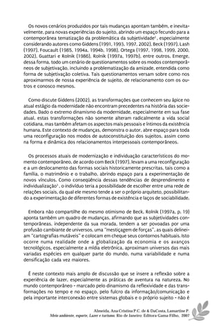 Os novos cenários produzidos por tais mudanças apontam também, e inevita-
velmente, para novas experiências do sujeito, abrindo um espaço fecundo para a
contemporânea tematização da problemática da subjetividade2 , especialmente
considerando autores como Giddens (1991, 1993, 1997, 2002), Beck (1997), Lash
(1997), Foucault (1985, 1994a, 1994b, 1998), Ortega (1997, 1998, 1999, 2000,
2002), Guattari e Rolnik (1986), Rolnik (1997a, 1997b), entre outros. Emerge,
dessa forma, todo um cenário de questionamentos sobre os modos contemporâ-
neos de subjetivação, incluindo a problematização da amizade, entendida como
forma de subjetivação coletiva. Tais questionamentos versam sobre como nos
aproximarmos de nossa experiência de sujeito, de relacionamento com os ou-
tros e conosco mesmos.

  Como discute Giddens (2002), as transformações que conhecem seu ápice no
atual estágio da modernidade não encontram precedentes na história das socie-
dades. Dado o extremo dinamismo da modernidade, especialmente em sua fase
atual, estas transformações não somente alteram radicalmente a vida social
cotidiana, mas também afetam os aspectos mais pessoais e íntimos da existência
humana. Este contexto de mudanças, demonstra o autor, abre espaço para toda
uma reconfiguração nos modos de autoconstituição dos sujeitos, assim como
na forma e dinâmica dos relacionamentos interpessoais contemporâneos.

  Os processos atuais de modernização e individuação característicos do mo-
mento contemporâneo, de acordo com Beck (1997), levam a uma reconfiguração
e a um deslocamento das formas sociais historicamente prescritas, tais como a
família, o matrimônio e o trabalho, abrindo espaço para a experimentação de
novos vínculos. Como conseqüência dessas tendências de desprendimento e
individualização3 , o indivíduo teria a possibilidade de escolher entre uma rede de
relações sociais, da qual ele mesmo tende a ser o próprio arquiteto, possibilitan-
do a experimentação de diferentes formas de existência e laços de sociabilidade.

  Embora não compartilhe do mesmo otimismo de Beck, Rolnik (1997a, p. 19)
aponta também um quadro de mudanças, afirmando que as subjetividades con-
temporâneas, independente da sua morada, tendem a ser povoadas por uma
profusão cambiante de universos, uma “mestiçagem de forças”, as quais delinei-
am “cartografias mutáveis” e colocam em cheque seus contornos habituais. Isto
ocorre numa realidade onde a globalização da economia e os avanços
tecnológicos, especialmente a mídia eletrônica, aproximam universos das mais
variadas espécies em qualquer parte do mundo, numa variabilidade e numa
densificação cada vez maiores.

  É neste contexto mais amplo de discussão que se insere a reflexão sobre a
experiência de lazer, especialmente as práticas de aventura na natureza. No
mundo contemporâneo - marcado pelo dinamismo da reflexividade e das trans-
formações no tempo e no espaço, pelo fulcro da informação/comunicação e
pela importante interconexão entre sistemas globais e o próprio sujeito - não é

                                       Almeida, Ana Cristina P.C. de & DaCosta, Lamartine P.
             Meio ambiente, esporte, Lazer e turismo. Rio de Janeiro: Editora Gama Filho, 2007
 