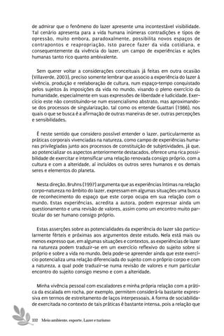 de admirar que o fenômeno do lazer apresente uma incontestável visibilidade.
Tal cenário apresenta para a vida humana inúmeras contradições e tipos de
opressão, muito embora, paradoxalmente, possibilita novos espaços de
contrapontos e reapropriação. Isto parece fazer da vida cotidiana, e
consequentemente da vivência do lazer, um campo de experiências e ações
humanas tanto rico quanto ambivalente.

   Sem querer voltar a considerações conceituais já feitas em outra ocasião
(Villaverde, 2003), preciso somente lembrar que associo a experiência do lazer à
vivência, produção e reelaboração de cultura, num espaço-tempo conquistado
pelos sujeitos às imposições da vida no mundo, visando o pleno exercício da
humanidade, especialmente em suas expressões de liberdade e ludicidade. Exer-
cício este não constituindo-se num essencialismo abstrato, mas aproximando-
se dos processos de singularização, tal como os entende Guattari (1986), nos
quais o que se busca é a afirmação de outras maneiras de ser, outras percepções
e sensibilidades.

   É neste sentido que considero possível entender o lazer, particularmente as
práticas corporais vivenciadas na natureza, como campo de experiências huma-
nas privilegiadas junto aos processos de constituição de subjetividades, já que,
ao potencializar os aspectos anteriormente destacados, oferece uma rica possi-
bilidade de exercitar e intensificar uma relação renovada consigo próprio, com a
cultura e com a alteridade, aí incluídos os outros seres humanos e os demais
seres e elementos do planeta.

   Nesta direção, Bruhns (1997) argumenta que as experiências íntimas na relação
corpo-natureza no âmbito do lazer, expressam em algumas situações uma busca
de reconhecimento do espaço que este corpo ocupa em sua relação com o
mundo. Estas experiências, acredita a autora, podem expressar ainda um
questionamento e uma revisão de valores, assim como um encontro muito par-
ticular do ser humano consigo próprio.

   Estas asserções sobre as potencialidades da experiência do lazer são particu-
larmente férteis e próximas aos argumentos deste estudo. Nela está mais ou
menos expresso que, em algumas situações e contextos, as experiências de lazer
na natureza podem traduzir-se em um exercício reflexivo do sujeito sobre si
próprio e sobre a vida no mundo. Dela pode-se apreender ainda que este exercí-
cio potencializa uma relação diferenciada do sujeito com o próprio corpo e com
a natureza, a qual pode traduzir-se numa revisão de valores e num particular
encontro do sujeito consigo mesmo e com a alteridade.

   Minha vivência pessoal com escaladores e minha própria relação com a práti-
ca da escalada em rocha, por exemplo, permitem considerá-la bastante expres-
siva em termos de estreitamento de laços interpessoais. A forma de sociabilida-
de exercitada no contexto de tais práticas é bastante intensa, pois a relação que


332 Meio ambiente, esporte, Lazer e turismo
 