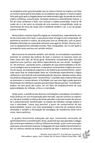 se estabelece entre guia (escalador que se coloca à frente no trajeto a ser feito
na rocha) e participante (escalador ou escaladores que seguem o mesmo trajeto
feito pelo guia após a chegada deste num determinado lugar da parede de rocha)
implica confiança, comunicação, incitação recíproca e entendimento mútuos, a
fim de evitar acidentes e fazer com sucesso o trajeto pretendido. Trata-se de
cuidar de si e do outro na emoção de uma aventura compartilhada, onde os
movimentos de troca do corpo com o ambiente tendem a ser, a um só tempo,
suaves e intensos.

   Nesta prática corporal específica ligada ao montanhismo, especialmente sen-
do ela vivenciada como lazer, o que parece estar em jogo é uma composição, de
preferência sensível e criativa, do praticante com os obstáculos, com as possi-
bilidades oferecidas ao corpo pela rocha (em suas agarras, fendas, fissuras, etc.),
com os equipamentos utilizados (cordas, fitas, mosquetões, etc.) e com quem o
acompanha nesta aventura em sentido vertical.

   Mas é preciso ter presente também, sem dúvida, as contradições e paradoxos
presente no contexto das práticas de lazer e aventura na natureza como um
todo. Estas têm sido, de forma geral, fortemente incorporadas pelo mercado
esportivo e/ou turístico, este último especialmente em sua versão “ecológica”
ou “de aventura”, passando assim, a despeito de suas potencialidades e do dis-
curso ecológico que as sustentam, a reproduzir acriticamente a lógica do consu-
mo de massa, do espetáculo esportivo e da indústria do entretenimento, sobre-
tudo nesta fase da modernidade. Deve ser considerada especialmente a lógica
utilitarista e mercantil de instrumentalização da natureza, adotada muitas vezes
nas práticas etiquetadas como “ecoturísticas” e também pelo trade turístico que
as promovem e comercializam. A facilidade com que esta lógica pode aparecer
disseminada nos indivíduos e grupos que participam desses pacotes “esverdeados”
podem, em boa parte dos casos, ser um fator de empobrecimento de suas
potencialidades de reflexão, crítica e criatividade.

  Ainda assim, a existência das diversas contradições e paradoxos vinculados a
essas práticas em sua incorporação pelo mercado, seja ele turístico ou esporti-
vo, não deve invalidar o esforço de tentar perceber o que elas trazem de renova-
do e potencialmente transformador na relação do indivíduo consigo próprio e
com a alteridade. Talvez seja possível, a partir do conhecimento de tais
potencialidades, buscar com mais propriedade o exercício de condutas éticas
renovadas e também a formulação de estratégias de resistências tanto micro
como macro-políticas.

   O quadro brevemente esboçado até aqui, certamente merecedor de
aprofundamentos e considerações várias, já permite que seja apontada a indaga-
ção central que mobilizou o esforço reflexivo do estudo, assim como uma supo-
sição para uma eventual resposta. A indagação: Em que medida é possível perce-
ber na vivência coletiva de práticas corporais de lazer e aventura na natureza,

                                       Almeida, Ana Cristina P.C. de & DaCosta, Lamartine P.
             Meio ambiente, esporte, Lazer e turismo. Rio de Janeiro: Editora Gama Filho, 2007
 