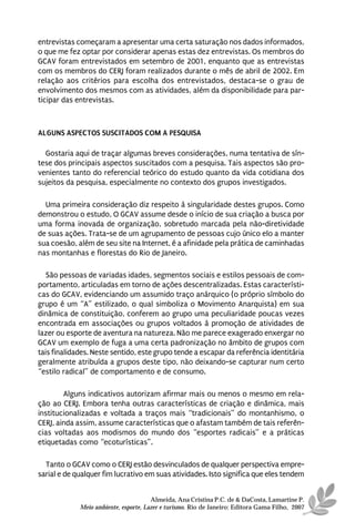 entrevistas começaram a apresentar uma certa saturação nos dados informados,
o que me fez optar por considerar apenas estas dez entrevistas. Os membros do
GCAV foram entrevistados em setembro de 2001, enquanto que as entrevistas
com os membros do CERJ foram realizados durante o mês de abril de 2002. Em
relação aos critérios para escolha dos entrevistados, destaca-se o grau de
envolvimento dos mesmos com as atividades, além da disponibilidade para par-
ticipar das entrevistas.



ALGUNS ASPECTOS SUSCITADOS COM A PESQUISA

  Gostaria aqui de traçar algumas breves considerações, numa tentativa de sín-
tese dos principais aspectos suscitados com a pesquisa. Tais aspectos são pro-
venientes tanto do referencial teórico do estudo quanto da vida cotidiana dos
sujeitos da pesquisa, especialmente no contexto dos grupos investigados.

  Uma primeira consideração diz respeito à singularidade destes grupos. Como
demonstrou o estudo, O GCAV assume desde o início de sua criação a busca por
uma forma inovada de organização, sobretudo marcada pela não-diretividade
de suas ações. Trata-se de um agrupamento de pessoas cujo único elo a manter
sua coesão, além de seu site na Internet, é a afinidade pela prática de caminhadas
nas montanhas e florestas do Rio de Janeiro.

   São pessoas de variadas idades, segmentos sociais e estilos pessoais de com-
portamento, articuladas em torno de ações descentralizadas. Estas característi-
cas do GCAV, evidenciando um assumido traço anárquico (o próprio símbolo do
grupo é um “A” estilizado, o qual simboliza o Movimento Anarquista) em sua
dinâmica de constituição, conferem ao grupo uma peculiaridade poucas vezes
encontrada em associações ou grupos voltados à promoção de atividades de
lazer ou esporte de aventura na natureza. Não me parece exagerado enxergar no
GCAV um exemplo de fuga a uma certa padronização no âmbito de grupos com
tais finalidades. Neste sentido, este grupo tende a escapar da referência identitária
geralmente atribuída a grupos deste tipo, não deixando-se capturar num certo
“estilo radical” de comportamento e de consumo.

        Alguns indicativos autorizam afirmar mais ou menos o mesmo em rela-
ção ao CERJ. Embora tenha outras características de criação e dinâmica, mais
institucionalizadas e voltada a traços mais “tradicionais” do montanhismo, o
CERJ, ainda assim, assume características que o afastam também de tais referên-
cias voltadas aos modismos do mundo dos “esportes radicais” e a práticas
etiquetadas como “ecoturísticas”.

  Tanto o GCAV como o CERJ estão desvinculados de qualquer perspectiva empre-
sarial e de qualquer fim lucrativo em suas atividades. Isto significa que eles tendem


                                       Almeida, Ana Cristina P.C. de & DaCosta, Lamartine P.
             Meio ambiente, esporte, Lazer e turismo. Rio de Janeiro: Editora Gama Filho, 2007
 