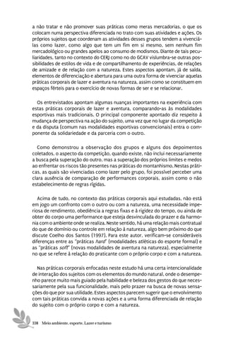 a não tratar e não promover suas práticas como meras mercadorias, o que os
colocam numa perspectiva diferenciada no trato com suas atividades e ações. Os
próprios sujeitos que coordenam as atividades desses grupos tendem a vivenciá-
las como lazer, como algo que tem um fim em si mesmo, sem nenhum fim
mercadológico ou grandes apelos ao consumo de modismos. Diante de tais pecu-
liaridades, tanto no contexto do CERJ como no do GCAV vislumbra-se outras pos-
sibilidades de estilos de vida e de compartilhamento de experiências, de relações
de amizade e de relação com a natureza. Estes aspectos apontam, já de saída,
elementos de diferenciação e abertura para uma outra forma de vivenciar aquelas
práticas corporais de lazer e aventura na natureza, assim como se constituem em
espaços férteis para o exercício de novas formas de ser e se relacionar.

  Os entrevistados apontam algumas nuanças importantes na experiência com
estas práticas corporais de lazer e aventura, comparando-as às modalidades
esportivas mais tradicionais. O principal componente apontado diz respeito à
mudança de perspectiva na ação do sujeito, uma vez que no lugar da competição
e da disputa (comum nas modalidades esportivas convencionais) entra o com-
ponente da solidariedade e da parceria com o outro.

  Como demonstrou a observação dos grupos e alguns dos depoimentos
coletados, o aspecto da competição, quando existe, não inclui necessariamente
a busca pela superação do outro, mas a superação dos próprios limites e medos
ao enfrentar os riscos tão presentes nas práticas do montanhismo. Nestas práti-
cas, as quais são vivenciadas como lazer pelo grupo, foi possível perceber uma
clara ausência de comparação de performances corporais, assim como o não
estabelecimento de regras rígidas.

   Acima de tudo, no contexto das práticas corporais aqui estudadas, não está
em jogo um confronto com o outro ou com a natureza, uma necessidade impe-
riosa de rendimento, obediência a regras fixas e à rigidez do tempo, ou ainda de
obter do corpo uma performance que esteja desvinculada do prazer e da harmo-
nia com o ambiente onde se realiza. Neste sentido, há uma relação mais contratual
do que de domínio ou controle em relação à natureza, algo bem próximo do que
discute Coelho dos Santos (1997). Para este autor, verificam-se consideráveis
diferenças entre as “práticas hard” (modalidades atléticas do esporte formal) e
as “práticas soft” (novas modalidades de aventura na natureza), especialmente
no que se refere à relação do praticante com o próprio corpo e com a natureza.

  Nas práticas corporais enfocadas neste estudo há uma certa intencionalidade
de interação dos sujeitos com os elementos do mundo natural, onde o desempe-
nho parece muito mais guiado pela habilidade e beleza dos gestos do que neces-
sariamente pela sua funcionalidade, mais pelo prazer na busca de novas sensa-
ções do que por sua utilidade. Estes aspectos parecem sugerir que o envolvimento
com tais práticas convida a novas ações e a uma forma diferenciada de relação
do sujeito com o próprio corpo e com a natureza.


338 Meio ambiente, esporte, Lazer e turismo
 