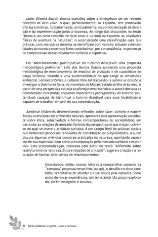 Javier Oliveira Betrán aborda questões sobre a emergência de um recente
conceito de ócio ativo, o qual, particularmente, na Espanha, tem promovido
ofertas turísticas, fundamentadas, principalmente, na comercialização da diver-
são e da experimentação junto à natureza. Ao longo das discussões no texto
“Rumo a um novo conceito de ócio ativo e turismo na Espanha: as atividades
físicas de aventura na natureza”, o autor propõe uma classificação para tais
práticas, uma vez que as mesmas se identificam com valores, atitudes e menta-
lidades do mundo contemporâneo; contribuindo, por conseqüência, no processo
de compreensão desse movimento turístico e esportivo.

  Em “Monitoramento participativo do turismo desejável: uma proposta
metodológica preliminar” Lilia dos Santos Seabra apresenta uma proposta
metodológica de monitoramento de impacto de visitação e de capacidade de
carga turística, visando a uma sustentabilidade no que tange as dimensões
ambiental, socioeconômica e cultural. Para tal discussão, a autora se propõe a
investigar o Distrito de Sana, no município de Macaé, Estado do Rio de Janeiro. A
partir de uma perspectiva voltada ao planejamento turístico, a autora destaca as
comunidades receptoras enquanto importantes protagonistas do turismo sus-
tentável, capazes de identificar o turismo desejável para suas localidades e
capazes de trabalhar em prol de sua concretização.

   Sandoval Villaverde, desenvolvendo reflexões sobre lazer, turismo e experi-
ências vivenciadas em ambientes naturais, apresenta uma aproximação ao deba-
te sobre ética, subjetividade e formas contemporâneas de sociabilidade, em
particular as relações de amizade. Partindo da perspectiva de que o lazer, univer-
so no qual se insere a atividade turística, é um campo fértil de práticas sociais
que mobilizam processos renovados de constituição de subjetividades, o autor
discute algumas vivências corporais praticadas na natureza, apontando aspec-
tos de sua expansão, bem como a incorporação pelo mercado turístico e espor-
tivo. Esta problematização, colocada pelo autor no texto “Refletindo sobre
lazer/turismo na natureza, ética e relações de amizade”, sugere a criação e a re-
criação de formas alternativas de relacionamentos.

                 Convidamos, então, nossos leitores a compartilhar conosco da
                 “aventura” proposta neste livro, ou seja, o desafio e o risco con-
                 tidos na tentativa de abordar a atual busca pela natureza como
                 palco de novas experiências, um tema ainda tão pouco explora-
                 do, porém instigante e atrativo.




34 Meio ambiente, esporte, Lazer e turismo
 