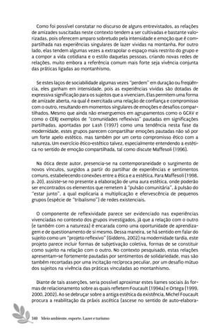 Como foi possível constatar no discurso de alguns entrevistados, as relações
de amizades suscitadas neste contexto tendem a ser cultivadas e bastante valo-
rizadas, pois oferecem amparo sobretudo pela intensidade e emoção que é com-
partilhada nas experiências singulares de lazer vividas na montanha. Por outro
lado, elas tendem algumas vezes a extrapolar o espaço mais restrito do grupo e
a compor a vida cotidiana e o estilo daquelas pessoas, criando novas redes de
relações, muito embora a referência comum mais forte seja vivência conjunta
das práticas ligadas ao montanhismo.

   Se estes laços de sociabilidade algumas vezes “perdem” em duração ou freqüên-
cia, eles ganham em intensidade, pois as experiências vividas são dotadas de
expressiva significação para os sujeitos que a vivenciam. Elas permitem uma forma
de amizade aberta, na qual é exercitada uma relação de confiança e compromisso
com o outro, resultando em momentos singulares de emoções e desafios compar-
tilhados. Mesmo que ainda não enxerguemos em agrupamentos como o GCAV e
como o CERJ exemplos de “comunidades reflexivas” pautadas em significações
partilhadas, apontadas por Lash (1997) como uma tendência nesta fase da
modernidade, estes grupos parecem compartilhar emoções pautadas não só por
um forte apelo estético, mas também por um certo compromisso ético com a
natureza. Um exercício ético-estético talvez, especialmente entendendo a estéti-
ca no sentido de emoção compartilhada, tal como discute Maffesoli (1996).

   Na ótica deste autor, presencia-se na contemporaneidade o surgimento de
novos vínculos, surgidos a partir do partilhar de experiências e sentimentos
comuns, estabelecendo conexões entre a ética e a estética. Para Maffesoli (1998,
p. 20), assiste-se no presente a elaboração de uma aura estética, onde poderão
ser encontrados os elementos que remetem à “pulsão comunitária”, à pulsão do
“estar junto”, a qual explicaria a multiplicação e efervescência de pequenos
grupos (espécie de “tribalismo”) de redes existenciais.

   O componente de reflexividade parece ser evidenciado nas experiências
vivenciadas no contexto dos grupos investigados, já que a relação com o outro
(e também com a natureza) é encarada como uma oportunidade de aprendiza-
gem e de questionamento de si mesmo. Dessa maneira, se há sentido em falar do
sujeito como um “projeto reflexivo” (Giddens, 2002) na modernidade tardia, este
projeto parece incluir formas de subjetivação coletiva, formas de se constituir
como sujeito na relação com o outro. No contexto pesquisado, estas relações
apresentam-se fortemente pautadas por sentimentos de solidariedade, mas são
também recortadas por uma incitação recíproca peculiar, por um desafio mútuo
dos sujeitos na vivência das práticas vinculadas ao montanhismo.

  Diante de tais asserções, seria possível aproximar estes liames sociais às for-
mas de relacionamento sobre as quais refletem Foucault (1994a) e Ortega (1999,
2000, 2002). Ao se debruçar sobre a antiga estética da existência, Michel Foucault
procura a reabilitação da práxis ascética (ascese no sentido de auto-elabora-


340 Meio ambiente, esporte, Lazer e turismo
 