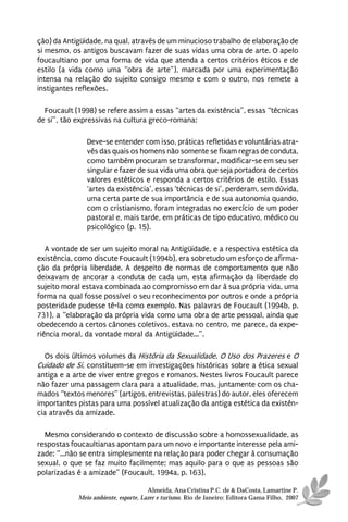 ção) da Antigüidade, na qual, através de um minucioso trabalho de elaboração de
si mesmo, os antigos buscavam fazer de suas vidas uma obra de arte. O apelo
foucaultiano por uma forma de vida que atenda a certos critérios éticos e de
estilo (a vida como uma “obra de arte”), marcada por uma experimentação
intensa na relação do sujeito consigo mesmo e com o outro, nos remete a
instigantes reflexões.

  Foucault (1998) se refere assim a essas “artes da existência”, essas “técnicas
de si”, tão expressivas na cultura greco-romana:

               Deve-se entender com isso, práticas refletidas e voluntárias atra-
               vés das quais os homens não somente se fixam regras de conduta,
               como também procuram se transformar, modificar-se em seu ser
               singular e fazer de sua vida uma obra que seja portadora de certos
               valores estéticos e responda a certos critérios de estilo. Essas
               ‘artes da existência’, essas ‘técnicas de si’, perderam, sem dúvida,
               uma certa parte de sua importância e de sua autonomia quando,
               com o cristianismo, foram integradas no exercício de um poder
               pastoral e, mais tarde, em práticas de tipo educativo, médico ou
               psicológico (p. 15).

   A vontade de ser um sujeito moral na Antigüidade, e a respectiva estética da
existência, como discute Foucault (1994b), era sobretudo um esforço de afirma-
ção da própria liberdade. A despeito de normas de comportamento que não
deixavam de ancorar a conduta de cada um, esta afirmação da liberdade do
sujeito moral estava combinada ao compromisso em dar à sua própria vida, uma
forma na qual fosse possível o seu reconhecimento por outros e onde a própria
posteridade pudesse tê-la como exemplo. Nas palavras de Foucault (1994b, p.
731), a “elaboração da própria vida como uma obra de arte pessoal, ainda que
obedecendo a certos cânones coletivos, estava no centro, me parece, da expe-
riência moral, da vontade moral da Antigüidade...”.

  Os dois últimos volumes da História da Sexualidade, O Uso dos Prazeres e O
Cuidado de Si, constituem-se em investigações históricas sobre a ética sexual
antiga e a arte de viver entre gregos e romanos. Nestes livros Foucault parece
não fazer uma passagem clara para a atualidade, mas, juntamente com os cha-
mados “textos menores” (artigos, entrevistas, palestras) do autor, eles oferecem
importantes pistas para uma possível atualização da antiga estética da existên-
cia através da amizade.

  Mesmo considerando o contexto de discussão sobre a homossexualidade, as
respostas foucaultianas apontam para um novo e importante interesse pela ami-
zade: “...não se entra simplesmente na relação para poder chegar à consumação
sexual, o que se faz muito facilmente; mas aquilo para o que as pessoas são
polarizadas é a amizade” (Foucault, 1994a, p. 163).

                                      Almeida, Ana Cristina P.C. de & DaCosta, Lamartine P.
            Meio ambiente, esporte, Lazer e turismo. Rio de Janeiro: Editora Gama Filho, 2007
 
