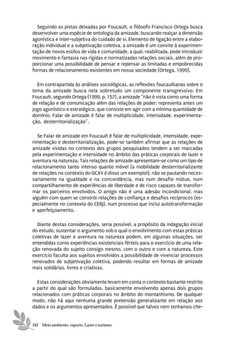 Seguindo as pistas deixadas por Foucault, o filósofo Francisco Ortega busca
desenvolver uma espécie de ontologia da amizade, buscando realçar a dimensão
agonística e inter-subjetiva do cuidado de si. Elemento de ligação entre a elabo-
ração individual e a subjetivação coletiva, a amizade é um convite à experimen-
tação de novos estilos de vida e comunidade, a qual, reabilitada, pode introduzir
movimento e fantasia nas rígidas e normatizadas relações sociais, além de pro-
porcionar uma possibilidade de pensar e repensar as limitadas e empobrecidas
formas de relacionamento existentes em nossa sociedade (Ortega, 1999).

  Em contrapartida às análises sociológicas, as reflexões foucaultianas sobre o
tema da amizade busca nela sobretudo um componente transgressivo. Em
Foucault, segundo Ortega (1999, p. 157), a amizade “não é vista como uma forma
de relação e de comunicação além das relações de poder; representa antes um
jogo agonístico e estratégico, que consiste em agir com a mínima quantidade de
domínio. Falar de amizade é falar de multiplicidade, intensidade, experimenta-
ção, desterritorialização”.

  Se Falar de amizade em Foucault é falar de multiplicidade, intensidade, expe-
rimentação e desterritorialização, pode-se também afirmar que as relações de
amizade vividas no contexto dos grupos pesquisados tendem a ser marcadas
pela experimentação e intensidade no âmbito das práticas corporais de lazer e
aventura na natureza. Tais relações de amizade apresentam-se como um tipo de
relacionamento tanto intenso quanto móvel (a mobilidade desterritorializante
de relações no contexto do GCAV é disso um exemplo!), não se pautando neces-
sariamente na igualdade e na concordância, mas num desafio mútuo, num
compartilhamento de experiências de liberdade e de risco capazes de transfor-
mar os parceiros envolvidos. O amigo não é uma adesão incondicional, mas
alguém com quem se constrói relações de confiança e desafios recíprocos (es-
pecialmente no contexto do CERJ), num processo que inclui autotransformação
e aperfeiçoamento.

  Diante destas considerações, seria possível, a propósito da indagação inicial
do estudo, sustentar o argumento sob o qual o envolvimento com estas práticas
coletivas de lazer e aventura na natureza podem, em algumas situações, ser
entendidas como experiências existenciais férteis para o exercício de uma rela-
ção renovada do sujeito consigo mesmo, com o outro e com a natureza. Este
exercício faculta aos sujeitos envolvidos a possibilidade de vivenciar processos
renovados de subjetivação coletiva, podendo resultar em formas de amizade
mais solidárias, livres e criativas.

  Estas considerações obviamente levam em conta o contexto bastante restrito
a partir do qual são formuladas, basicamente envolvendo apenas dois grupos
relacionados com práticas corporais no âmbito do montanhismo. De qualquer
modo, não há aqui nenhuma grande pretensão generalizante em relação aos
dados e os argumentos apresentados. É possível que talvez nem tenhamos che-


342 Meio ambiente, esporte, Lazer e turismo
 