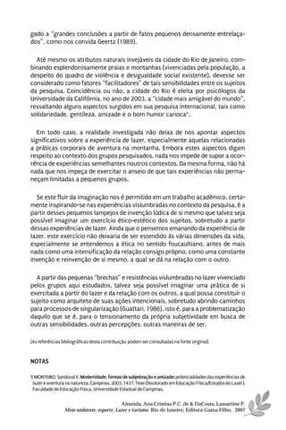 gado a “grandes conclusões a partir de fatos pequenos densamente entrelaça-
dos”, como nos convida Geertz (1989).

  Até mesmo os atributos naturais invejáveis da cidade do Rio de Janeiro, com-
binando esplendorosamente praias e montanhas (vivenciadas pela população, a
despeito do quadro de violência e desigualdade social existente), devesse ser
considerado como fatores “facilitadores” de tais sensibilidades entre os sujeitos
da pesquisa. Coincidência ou não, a cidade do Rio é eleita por psicólogos da
Universidade da Califórnia, no ano de 2003, a “cidade mais amigável do mundo”,
ressaltando alguns aspectos surgidos em sua pesquisa internacional, tais como
solidariedade, gentileza, amizade e o bom humor carioca4 .

   Em todo caso, a realidade investigada não deixa de nos apontar aspectos
significativos sobre a experiência de lazer, especialmente aquelas relacionadas
a práticas corporais de aventura na montanha. Embora estes aspectos digam
respeito ao contexto dos grupos pesquisados, nada nos impede de supor a ocor-
rência de experiências semelhantes noutros contextos. Da mesma forma, não há
nada que nos impeça de exercitar o anseio de que tais experiências não perma-
neçam limitadas a pequenos grupos.

  Se este fluir da imaginação nos é permitido em um trabalho acadêmico, certa-
mente inspirando-se nas experiências vislumbradas no contexto da pesquisa, é a
partir desses pequenos lampejos de invenção lúdica de si mesmo que talvez seja
possível imaginar um exercício ético-estético dos sujeitos, sobretudo a partir
dessas experiências de lazer. Ainda que o pensemos emanando da experiência de
lazer, este exercício não deixaria de ser estendido às várias dimensões da vida,
especialmente se entendemos a ética no sentido foucaultiano, antes de mais
nada como uma intensificação da relação consigo próprio, como uma constante
invenção e reinvenção de si mesmo, a qual se dá na relação com o outro.

  A partir das pequenas “brechas” e resistências vislumbradas no lazer vivenciado
pelos grupos aqui estudados, talvez seja possível imaginar uma prática de si
exercitada a partir do lazer e da relação com os outros, a qual possa constituir o
sujeito como arquiteto de suas ações intencionais, sobretudo abrindo caminhos
para processos de singularização (Guattari, 1986), isto é, para a problematização
daquilo que se é, para o tensionamento da própria subjetividade em busca de
outras sensibilidades, outras percepções, outras maneiras de ser.

[As referências bibliográficas desta contribuição podem ser consultadas na fonte original]


NOTAS

5 MONTEIRO, Sandoval V. Modernidade, formas de subjetivação e amizade: potencialidades das experiências de
 lazer e aventura na natureza. Campinas, 2003, 143 f. Tese (Doutorado em Educação Física/Estudos do Lazer).
 Faculdade de Educação Física, Universidade Estadual de Campinas.

                                           Almeida, Ana Cristina P.C. de & DaCosta, Lamartine P.
                 Meio ambiente, esporte, Lazer e turismo. Rio de Janeiro: Editora Gama Filho, 2007
 