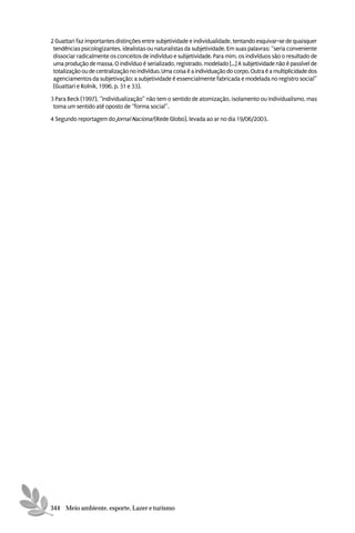 2 Guattari faz importantes distinções entre subjetividade e individualidade, tentando esquivar-se de quaisquer
 tendências psicologizantes, idealistas ou naturalistas da subjetividade. Em suas palavras: “seria conveniente
 dissociar radicalmente os conceitos de indivíduo e subjetividade. Para mim, os indivíduos são o resultado de
 uma produção de massa. O indivíduo é serializado, registrado, modelado [...] A subjetividade não é passível de
 totalização ou de centralização no indivíduo. Uma coisa é a individuação do corpo. Outra é a multiplicidade dos
 agenciamentos da subjetivação: a subjetividade é essencialmente fabricada e modelada no registro social”
 (Guattari e Rolnik, 1996, p. 31 e 33).

3 Para Beck (1997), “individualização” não tem o sentido de atomização, isolamento ou individualismo, mas
 toma um sentido até oposto de “forma social”.

4 Segundo reportagem do Jornal Nacional (Rede Globo), levada ao ar no dia 19/06/2003.




344 Meio ambiente, esporte, Lazer e turismo
 