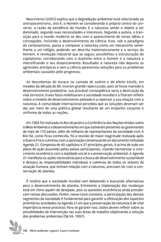 Nascimento (2003) explica que a degradação ambiental está relacionada ao
antropocentrismo, isto é, o Homem se considerando o próprio centro do uni-
verso, a razão da existência do mundo. E a natureza sendo o objeto a ser
dominado, segundo suas necessidades e interesses. Segundo a autora, a tran-
sição para o mundo moderno se deu com o aparecimento de novas idéias e
concepções, incluindo o desenvolvimento da ciência. Esta, sob o paradigma
do cartesianismo, passa a comparar a natureza como um mecanismo seme-
lhante a um relógio, podendo ser descrita matematicamente e a serviço do
Homem. A revolução industrial que se seguiu, possibilitou a estruturação do
capitalismo, corroborando com o dualismo entre o homem e a natureza e
intensificando o seu distanciamento. Resultado: a natureza não depurou as
agressões antrópicas e nem a ciência apresentou soluções para os problemas
ambientais causados pelo progresso.

  As descobertas do buraco na camada de ozônio e do efeito estufa, em
meados da década de 80, tiveram grande repercussão, pois se fosse mantido o
desenvolvimento predatório, sua provável conseqüência seria a destruição da
vida terrestre. Esses fatos mobilizaram a sociedade mundial e a fizeram refletir
sobre o modelo de desenvolvimento adotado e a repensar a sua relação com a
natureza. A comunidade internacional percebeu que as soluções deveriam ser
dar por meio de uma política global resultante de um empenho conjunto e
uniforme de todas as nações.

  Em 1992 foi realizada no Rio de Janeiro a Conferência das Nações Unidas sobre
o Meio Ambiente e o Desenvolvimento em que estiveram presentes os governantes
de mais de 170 países, além de milhares de representantes da sociedade civil. A
Rio-92, como ficou conhecida, foi a reunião de maior magnitude realizada após
a Guerra Fria e culminou com a aprovação consensual de um documento intitulado
Agenda 21. Composta de 40 capítulos e 27 princípios gerais, é acima de tudo um
plano de ação assumido pelos países participantes, visando harmonizar o cres-
cimento econômico com a eqüidade social e a preservação ambiental. A Agenda
21 manifesta as ações necessárias para a busca do desenvolvimento sustentável
e destaca as responsabilidades individuais e coletivas de todos os setores da
atuação humana, que tenham relação com a natureza, precisam ter com a con-
servação do planeta.

  É notório que a sociedade mundial vem debatendo e buscando alternativas
para o desenvolvimento do planeta. Entretanto a implantação das mudanças
está em ritmo aquém do desejado, pois as questões econômicas ainda prevale-
cem nestas discussões. Porém, nesse novo contexto, a participação dos demais
segmentos da sociedade é fundamental para garantir a efetivação dos aspectos
prioritários acordados na Agenda 21 em que a preservação da natureza é de vital
importância nesse processo. Para se garantir isso, todos devem refletir sobre as
possibilidades de intervenção nas suas áreas de trabalho objetivando a solução
dos problemas ambientais (SILVA, 1997).


346 Meio ambiente, esporte, Lazer e turismo
 