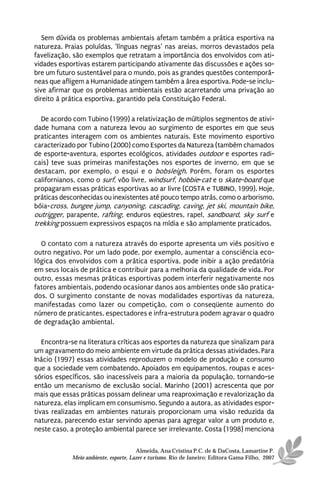 Sem dúvida os problemas ambientais afetam também a prática esportiva na
natureza. Praias poluídas, ‘línguas negras’ nas areias, morros devastados pela
favelização, são exemplos que retratam a importância dos envolvidos com ati-
vidades esportivas estarem participando ativamente das discussões e ações so-
bre um futuro sustentável para o mundo, pois as grandes questões contemporâ-
neas que afligem a Humanidade atingem também a área esportiva. Pode-se inclu-
sive afirmar que os problemas ambientais estão acarretando uma privação ao
direito à prática esportiva, garantido pela Constituição Federal.

   De acordo com Tubino (1999) a relativização de múltiplos segmentos de ativi-
dade humana com a natureza levou ao surgimento de esportes em que seus
praticantes interagem com os ambientes naturais. Este movimento esportivo
caracterizado por Tubino (2000) como Esportes da Natureza (também chamados
de esporte-aventura, esportes ecológicos, atividades outdoor e esportes radi-
cais) teve suas primeiras manifestações nos esportes de inverno, em que se
destacam, por exemplo, o esqui e o bobsleigh. Porém, foram os esportes
californianos, como o surf, vôo livre, windsurf, hobbie-cat e o skate-board que
propagaram essas práticas esportivas ao ar livre (COSTA e TUBINO, 1999). Hoje,
práticas desconhecidas ou inexistentes até pouco tempo atrás, como o arborismo,
bóia-cross, bungee jump, canyoning, cascading, caving, jet ski, mountain bike,
outrigger, parapente, rafting, enduros eqüestres, rapel, sandboard, sky surf e
trekking possuem expressivos espaços na mídia e são amplamente praticados.

  O contato com a natureza através do esporte apresenta um viés positivo e
outro negativo. Por um lado pode, por exemplo, aumentar a consciência eco-
lógica dos envolvidos com a prática esportiva, pode inibir a ação predatória
em seus locais de prática e contribuir para a melhoria da qualidade de vida. Por
outro, essas mesmas práticas esportivas podem interferir negativamente nos
fatores ambientais, podendo ocasionar danos aos ambientes onde são pratica-
dos. O surgimento constante de novas modalidades esportivas da natureza,
manifestadas como lazer ou competição, com o conseqüente aumento do
número de praticantes, espectadores e infra-estrutura podem agravar o quadro
de degradação ambiental.

   Encontra-se na literatura críticas aos esportes da natureza que sinalizam para
um agravamento do meio ambiente em virtude da prática dessas atividades. Para
Inácio (1997) essas atividades reproduzem o modelo de produção e consumo
que a sociedade vem combatendo. Apoiados em equipamentos, roupas e aces-
sórios específicos, são inacessíveis para a maioria da população, tornando-se
então um mecanismo de exclusão social. Marinho (2001) acrescenta que por
mais que essas práticas possam delinear uma reaproximação e revalorização da
natureza, elas implicam em consumismo. Segundo a autora, as atividades espor-
tivas realizadas em ambientes naturais proporcionam uma visão reduzida da
natureza, parecendo estar servindo apenas para agregar valor a um produto e,
neste caso, a proteção ambiental parece ser irrelevante. Costa (1998) menciona

                                      Almeida, Ana Cristina P.C. de & DaCosta, Lamartine P.
            Meio ambiente, esporte, Lazer e turismo. Rio de Janeiro: Editora Gama Filho, 2007
 