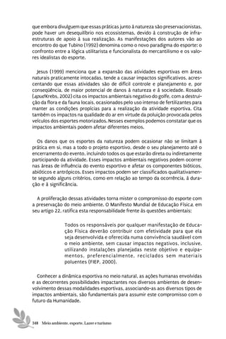 que embora divulguem que essas práticas junto à natureza são preservacionistas,
pode haver um desequilíbrio nos ecossistemas, devido à construção de infra-
estruturas de apoio à sua realização. As manifestações dos autores vão ao
encontro do que Tubino (1992) denomina como o novo paradigma do esporte: o
confronto entre a lógica utilitarista e funcionalista do mercantilismo e os valo-
res idealistas do esporte.

  Jesus (1999) menciona que a expansão das atividades esportivas em áreas
naturais praticamente intocadas, tende a causar impactos significativos, acres-
centando que essas atividades são de difícil controle e planejamento e, por
conseqüência, de maior potencial de danos à natureza e à sociedade. Rosado
(apud Krebs, 2002) cita os impactos ambientais negativo do golfe, com a destrui-
ção da flora e da fauna locais, ocasionados pelo uso intenso de fertilizantes para
manter as condições propícias para a realização da atividade esportiva. Cita
também os impactos na qualidade do ar em virtude da poluição provocada pelos
veículos dos esportes motorizados. Nesses exemplos podemos constatar que os
impactos ambientais podem afetar diferentes meios.

  Os danos que os esportes da natureza podem ocasionar não se limitam à
prática em si, mas a todo o projeto esportivo, desde o seu planejamento até o
encerramento do evento, incluindo todos os que estarão direta ou indiretamente
participando da atividade. Esses impactos ambientais negativos podem ocorrer
nas áreas de influência do evento esportivo e afetar os componentes bióticos,
abióticos e antrópicos. Esses impactos podem ser classificados qualitativamen-
te segundo alguns critérios, como em relação ao tempo da ocorrência, à dura-
ção e à significância.

  A proliferação dessas atividades torna mister o compromisso do esporte com
a preservação do meio ambiente. O Manifesto Mundial de Educação Física, em
seu artigo 22, ratifica esta responsabilidade frente às questões ambientais:

                 Todos os responsáveis por qualquer manifestação de Educa-
                 ção Física deverão contribuir com efetividade para que ela
                 seja desenvolvida e oferecida numa convivência saudável com
                 o meio ambiente, sem causar impactos negativos, inclusive,
                 utilizando instalações planejadas neste objetivo e equipa-
                 mentos, preferencialmente, reciclados sem materiais
                 poluentes (FIEP, 2000).

  Conhecer a dinâmica esportiva no meio natural, as ações humanas envolvidas
e as decorrentes possibilidades impactantes nos diversos ambientes de desen-
volvimento dessas modalidades esportivas, associando-as aos diversos tipos de
impactos ambientais, são fundamentais para assumir este compromisso com o
futuro da Humanidade.



348 Meio ambiente, esporte, Lazer e turismo
 