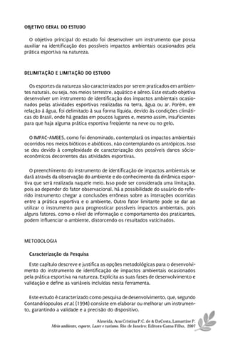 OBJETIVO GERAL DO ESTUDO

  O objetivo principal do estudo foi desenvolver um instrumento que possa
auxiliar na identificação dos possíveis impactos ambientais ocasionados pela
prática esportiva na natureza.



DELIMITAÇÃO E LIMITAÇÃO DO ESTUDO

  Os esportes da natureza são caracterizados por serem praticados em ambien-
tes naturais, ou seja, nos meios terrestre, aquático e aéreo. Este estudo objetiva
desenvolver um instrumento de identificação dos impactos ambientais ocasio-
nados pelas atividades esportivas realizadas na terra, água ou ar. Porém, em
relação à água, foi delimitado à sua forma líquida, devido às condições climáti-
cas do Brasil, onde há geadas em poucos lugares e, mesmo assim, insuficientes
para que haja alguma prática esportiva freqüente na neve ou no gelo.

  O IMPAC-AMBES, como foi denominado, contemplará os impactos ambientais
ocorridos nos meios bióticos e abióticos, não contemplando os antrópicos. Isso
se deu devido à complexidade de caracterização dos possíveis danos sócio-
econômicos decorrentes das atividades esportivas.

   O preenchimento do instrumento de identificação de impactos ambientais se
dará através da observação do ambiente e do conhecimento da dinâmica espor-
tiva que será realizada naquele meio. Isso pode ser considerada uma limitação,
pois ao depender do fator observacional, há a possibilidade do usuário do refe-
rido instrumento chegar a conclusões errôneas sobre as interações ocorridas
entre a prática esportiva e o ambiente. Outro fator limitante pode se dar ao
utilizar o instrumento para prognosticar possíveis impactos ambientais, pois
alguns fatores, como o nível de informação e comportamento dos praticantes,
podem influenciar o ambiente, distorcendo os resultados vaticinados.



METODOLOGIA

  Caracterização da Pesquisa
  Este capítulo descreve e justifica as opções metodológicas para o desenvolvi-
mento do instrumento de identificação de impactos ambientais ocasionados
pela prática esportiva na natureza. Explicita as suas fases de desenvolvimento e
validação e define as variáveis incluídas nesta ferramenta.

  Este estudo é caracterizado como pesquisa de desenvolvimento, que, segundo
Contandriopoulos et al. (1994) consiste em elaborar ou melhorar um instrumen-
to, garantindo a validade e a precisão do dispositivo.

                                      Almeida, Ana Cristina P.C. de & DaCosta, Lamartine P.
            Meio ambiente, esporte, Lazer e turismo. Rio de Janeiro: Editora Gama Filho, 2007
 