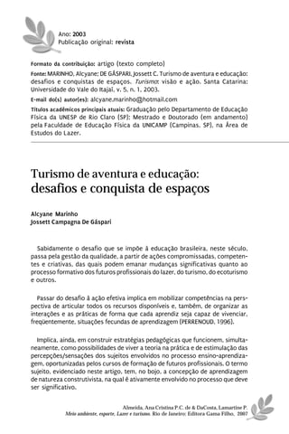 Ano: 2003
          Publicação original: revista


Formato da contribuição: artigo (texto completo)
Fonte: MARINHO, Alcyane; DE GÁSPARI, Jossett C. Turismo de aventura e educação:
desafios e conquistas de espaços. Turismo: visão e ação. Santa Catarina:
Universidade do Vale do Itajaí, v. 5, n. 1, 2003.
E-mail do(s) autor(es): alcyane.marinho@hotmail.com
Títulos acadêmicos principais atuais: Graduação pelo Departamento de Educação
Física da UNESP de Rio Claro (SP); Mestrado e Doutorado (em andamento)
pela Faculdade de Educação Física da UNICAMP (Campinas, SP), na Área de
Estudos do Lazer.




Turismo de aventura e educação:
desafios e conquista de espaços
Alcyane Marinho
Jossett Campagna De Gáspari



  Sabidamente o desafio que se impõe à educação brasileira, neste século,
passa pela gestão da qualidade, a partir de ações compromissadas, competen-
tes e criativas, das quais podem emanar mudanças significativas quanto ao
processo formativo dos futuros profissionais do lazer, do turismo, do ecoturismo
e outros.

   Passar do desafio à ação efetiva implica em mobilizar competências na pers-
pectiva de articular todos os recursos disponíveis e, também, de organizar as
interações e as práticas de forma que cada aprendiz seja capaz de vivenciar,
freqüentemente, situações fecundas de aprendizagem (PERRENOUD, 1996).

  Implica, ainda, em construir estratégias pedagógicas que funcionem, simulta-
neamente, como possibilidades de viver a teoria na prática e de estimulação das
percepções/sensações dos sujeitos envolvidos no processo ensino-aprendiza-
gem, oportunizadas pelos cursos de formação de futuros profissionais. O termo
sujeito, evidenciado neste artigo, tem, no bojo, a concepção de aprendizagem
de natureza construtivista, na qual é ativamente envolvido no processo que deve
ser significativo.


                                      Almeida, Ana Cristina P.C. de & DaCosta, Lamartine P.
            Meio ambiente, esporte, Lazer e turismo. Rio de Janeiro: Editora Gama Filho, 2007
 
