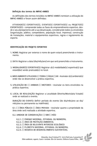 Definição dos termos do IMPAC-AMBES
  As definições dos termos incluídos no IMPAC-AMBES norteiam a utilização do
IMPAC-AMBES e foram assim definidas:

  ATIVIDADE(S) ESPORTIVA(S), EVENTO(S) ESPORTIVO(S) ou PROJETO(S)
ESPORTIVO(S) - compreende todas as fases do empreendimento esportivo, des-
de o seu planejamento até a sua desativação, considerando todos os envolvidos
(organização, público, competidores, população local, imprensa), construção
de instalações, material e equipamentos esportivos, regras e regulamento do
esporte.



IDENTIFICAÇÃO DO PROJETO ESPORTIVO

1. NOME: Registrar por extenso o nome de quem estará preenchendo o instru-
   mento.

2. DATA: Registrar a data (dia/mês/ano) em que será preenchido o instrumento.

3. MODALIDADE(S) ESPORTIVA(S): Registrar a(s) modalidade(s) esportiva(s) que
   estará(ão) sendo praticada(s) no local.

4. MEIO AMBIENTE UTILIZADO: ( ) TERRA ( ) ÁGUA ( ) AR - Assinalar o(s) ambiente(s)
   onde irão se desenvolver a prática esportiva.

5. UTILIZAÇÃO DE: ( ) ANIMAIS ( ) MOTORES - Assinalar os itens envolvidos na
   prática esportiva.

6. LOCAL DE REALIZAÇÃO: Registrar a Localidade (Distrito/Município/ Estado)
   onde se realizará o evento.
  DURAÇÃO DO EVENTO: Definir período do evento (do dia/mês/ano ao dia/
  mês/ano ou permanente ou indefinido).

  6.1. ( ) ÁREA PÚBLICA ( ) ÁREA PRIVADA - Assinalar quanto a propriedade da
  área onde será realizada a atividade esportiva.
  6.2. UNIDADE DE CONSERVAÇÃO: ( ) SIM ( ) NÃO
      6.2.1. ( ) PARQUE NACIONAL, ESTADUAL OU MUNICIPAL
      6.2.2. ( ) ÁREA DE PROTEÇÃO AMBIENTAL
      6.2.3. ( ) ÁREA DE RELEVANTE INTERESSE ECOLÓGICO
      6.2.4. ( ) FLORESTA NACIONAL, ESTADUAL OU MUNICIPAL
      6.2.5. ( ) RESERVA DE DESENVOLVIMENTO SUSTENTÁVEL


                                      Almeida, Ana Cristina P.C. de & DaCosta, Lamartine P.
            Meio ambiente, esporte, Lazer e turismo. Rio de Janeiro: Editora Gama Filho, 2007
 