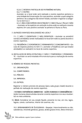6.2.6. ( ) RESERVA PARTICULAR DO PATRIMÔNIO NATURAL
       6.2.7 ( ) OUTRO:
       Assinalar se o local onde será realizado o evento esportivo pertence a
       uma Unidade de Conservação. Em caso positivo, assinalar a qual categoria
       pertence. Se a categoria não estiver listada, assinalar e registrar a catego-
       ria no item 6.2.7.
       6.3.7. ÁREA COM ESPÉCIES EM EXTINÇÃO? ( ) SIM [( )fauna ( )flora] ( ) NÃO
       - Assinalar se há espécies em extinção na área onde se realizará o evento
       esporte. Em caso positivo assinalar se pertence à fauna ou flora.

7. OUTRO(S) EVENTO(S) REALIZADO(S) NO LOCAL?
  7.1. ( ) NÃO ( ) ESPORTIVOS ( ) NÃO ESPORTIVOS - Assinalar se existe(m)
  outra(s) atividade(s) sendo realizada(s) no local (em todo ou parte) durante o
  evento esportivo.
  7.2. FREQÜÊNCIA: ( ) ESPORÁDICOS ( ) PERMANENTES ( ) CONCOMITANTES - Em
  caso de resposta positiva no item 7.1, assinalar a freqüência com que esta(s)
  atividade(s) se realiza(m) no local do evento esportivo.

8. INSTALAÇÃO DE INFRA-ESTRUTURA: ( ) NÃO ( ) TEMPORÁRIA ( ) PERMANEN-
   TE - Assinalar se será instalada infra-estrutura para a realização do evento
   esportivo.

9. NÚMERO DE PESSOAS PREVISTAS:
  9.1. ORGANIZAÇÃO:
  9.2. COMPETIDORES:
  9.3. PÚBLICO:
  9.4. IMPRENSA:

  9.5. OUTROS:
  Registrar o número previsto de pessoas (para cada grupo citado) durante o
  período de realização do evento esportivo.
  • FATORES E REFERÊNCIAS AMBIENTAIS - AÇÕES HUMANAS E CONSEQÜÊNCIAS -
  Ações humanas desenvolvidas durante o evento esportivo e os seus resultan-
  tes no meio ambiente.
10. ÁGUA: Considerar em seu estado líquido, presente no mar, em rios, lagos,
  lagoas, canais, cachoeiras, interior de cavernas, etc.

  10.1. DERRAMAMENTO DE ÓLEO/GRAXA - Despejar, intencionalmente ou não,
  substâncias, incluindo gorduras, graxas, ácidos graxos livres, óleos minerais e


356 Meio ambiente, esporte, Lazer e turismo
 