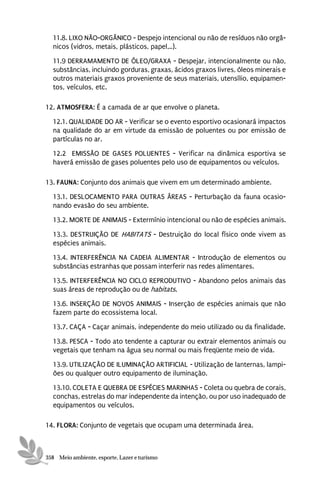 11.8. LIXO NÃO-ORGÂNICO - Despejo intencional ou não de resíduos não orgâ-
  nicos (vidros, metais, plásticos, papel,..).
  11.9 DERRAMAMENTO DE ÓLEO/GRAXA - Despejar, intencionalmente ou não,
  substâncias, incluindo gorduras, graxas, ácidos graxos livres, óleos minerais e
  outros materiais graxos proveniente de seus materiais, utensílio, equipamen-
  tos, veículos, etc.

12. ATMOSFERA: É a camada de ar que envolve o planeta.
  12.1. QUALIDADE DO AR - Verificar se o evento esportivo ocasionará impactos
  na qualidade do ar em virtude da emissão de poluentes ou por emissão de
  partículas no ar.
  12.2 EMISSÃO DE GASES POLUENTES - Verificar na dinâmica esportiva se
  haverá emissão de gases poluentes pelo uso de equipamentos ou veículos.

13. FAUNA: Conjunto dos animais que vivem em um determinado ambiente.
  13.1. DESLOCAMENTO PARA OUTRAS ÁREAS - Perturbação da fauna ocasio-
  nando evasão do seu ambiente.
  13.2. MORTE DE ANIMAIS - Extermínio intencional ou não de espécies animais.

  13.3. DESTRUIÇÃO DE HABITATS - Destruição do local físico onde vivem as
  espécies animais.
  13.4. INTERFERÊNCIA NA CADEIA ALIMENTAR - Introdução de elementos ou
  substâncias estranhas que possam interferir nas redes alimentares.
  13.5. INTERFERÊNCIA NO CICLO REPRODUTIVO - Abandono pelos animais das
  suas áreas de reprodução ou de habitats.
  13.6. INSERÇÃO DE NOVOS ANIMAIS - Inserção de espécies animais que não
  fazem parte do ecossistema local.
  13.7. CAÇA - Caçar animais, independente do meio utilizado ou da finalidade.
  13.8. PESCA - Todo ato tendente a capturar ou extrair elementos animais ou
  vegetais que tenham na água seu normal ou mais freqüente meio de vida.

  13.9. UTILIZAÇÃO DE ILUMINAÇÃO ARTIFICIAL - Utilização de lanternas, lampi-
  ões ou qualquer outro equipamento de iluminação.
  13.10. COLETA E QUEBRA DE ESPÉCIES MARINHAS - Coleta ou quebra de corais,
  conchas, estrelas do mar independente da intenção, ou por uso inadequado de
  equipamentos ou veículos.

14. FLORA: Conjunto de vegetais que ocupam uma determinada área.



358 Meio ambiente, esporte, Lazer e turismo
 