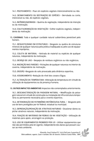 14.1. PISOTEAMENTO - Pisar em espécies vegetais intencionalmente ou não.
  14.2. DESMATAMENTO OU DESTRUIÇÃO DE ESPÉCIES - Derrubada ou corte,
  intencional ou não, de espécies vegetais.
  14.3. INCÊNDIO/QUEIMADA - Queima da vegetação, independente da intenção
  ou da motivação.
  14.4. COLETA/REMOÇÃO DA VEGETAÇÃO - Colher espécies vegetais, indepen-
  dente da motivação.

15. CAVERNAS: Toda e qualquer cavidade natural subterrânea penetrável pelo
  homem.
  15.1. DESGASTE/DANO EM ESTRUTURAS - Desgaste ou quebra de estruturas
  minerais de qualquer natureza pela prática inadequada ou pelo uso de equipa-
  mentos impróprios.

  15.2. COLETA DE MATERIAL - Retirada de material ou espécies de qualquer
  natureza, independente da motivação.
  15.3. DESPEJO DE LIXO - Despejos de resíduos orgânicos ou não orgânicos.
  15.4. INSCRIÇÃO NAS PAREDES - Pichações de qualquer natureza no interior da
  caverna, independente da motivação.
  15.5. EROSÃO -Desgaste do solo provocado pela dinâmica esportiva.
  15.6. ASSOREAMENTO -Redução do nível dos corpos d’água.
  15.7. ALTERAÇÃO DA TEMPERATURA -Alteração da temperatura em virtude da
  utilização de equipamentos ou da presença humana.

16. OUTROS IMPACTOS AMBIENTAIS: Impactos não contemplados anteriormente.
  16.1. DESCARACTERIZAÇÃO DA PAISAGEM NATURAL - Modificação da paisa-
  gem natural em virtude de construção ou instalação de infra-estrutura tempo-
  rária ou permanente necessária para o evento esportivo.

  16.2. DETERIORAÇÃO DO PATRIMÔNIO HISTÓRICO/CULTURAL - Desgaste pelo
  uso de bens protegidos por lei federal, estadual ou municipal.
  16.3. DEPREDAÇÃO/PICHAÇÃO DE ATRATIVOS NATURAIS - Ocasionar danos ou
  pichar atrativos naturais, independente da motivação.
  16.4. FIXAÇÃO DE MATERIAIS EM PEDRAS OU NA VEGETAÇÃO - Utilização de
  materiais para apoio, ancoragem ou proteção.
  16.5. USO DE EQUIPAMENTOS PROIBIDOS POR LEI - Utilizar equipamentos que
  não são permitidos pela lei vigente, independente dos danos que possam cau-
  sar ao meio ambiente.

                                      Almeida, Ana Cristina P.C. de & DaCosta, Lamartine P.
            Meio ambiente, esporte, Lazer e turismo. Rio de Janeiro: Editora Gama Filho, 2007
 