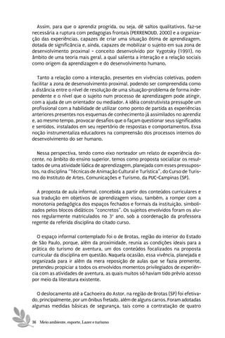 Assim, para que o aprendiz progrida, ou seja, dê saltos qualitativos, faz-se
necessária a ruptura com pedagogias frontais (PERRENOUD, 2000) e a organiza-
ção das experiências, capazes de criar uma situação ótima de aprendizagem,
dotada de significância e, ainda, capazes de mobilizar o sujeito em sua zona de
desenvolvimento proximal - conceito desenvolvido por Vygotsky (1991), no
âmbito de uma teoria mais geral, a qual salienta a interação e a relação sociais
como origem da aprendizagem e do desenvolvimento humano.

   Tanto a relação como a interação, presentes em vivências coletivas, podem
facilitar a zona de desenvolvimento proximal, podendo ser compreendida como
a distância entre o nível de resolução de uma situação-problema de forma inde-
pendente e o nível que o sujeito num processo de aprendizagem pode atingir,
com a ajuda de um orientador ou mediador. A idéia construtivista pressupõe um
profissional com a habilidade de utilizar como ponto de partida as experiências
anteriores presentes nos esquemas de conhecimento já assimilados no aprendiz
e, ao mesmo tempo, provocar desafios que o façam questionar seus significados
e sentidos, instalados em seu repertório de respostas e comportamentos. Essa
noção instrumentaliza educadores na compreensão dos processos internos do
desenvolvimento do ser humano.

  Nessa perspectiva, tendo como eixo norteador um relato de experiência do-
cente, no âmbito do ensino superior, temos como proposta socializar os resul-
tados de uma atividade lúdica de aprendizagem, planejada com esses pressupos-
tos, na disciplina “Técnicas de Animação Cultural e Turística”, do Curso de Turis-
mo do Instituto de Artes, Comunicações e Turismo, da PUC-Campinas (SP).

  A proposta de aula informal, concebida a partir dos conteúdos curriculares e
sua tradução em objetivos de aprendizagem visou, também, a romper com a
monotonia pedagógica dos espaços fechados e formais da instituição, simboli-
zados pelos blocos didáticos “concretos”. Os sujeitos envolvidos foram os alu-
nos regularmente matriculados no 3o ano, sob a coordenação da professora
regente da referida disciplina do citado curso.

  O espaço informal contemplado foi o de Brotas, região do interior do Estado
de São Paulo, porque, além da proximidade, reunia as condições ideais para a
prática do turismo de aventura, um dos conteúdos focalizados na proposta
curricular da disciplina em questão. Naquela ocasião, essa vivência, planejada e
organizada para ir além da mera reposição de aulas que se fazia premente,
pretendeu propiciar a todos os envolvidos momentos privilegiados de experiên-
cia com as atividades de aventura, as quais muitos só haviam tido prévio acesso
por meio da literatura existente.

  O deslocamento até a Cachoeira do Astor, na região de Brotas (SP) foi efetiva-
do, principalmente, por um ônibus fretado, além de alguns carros. Foram adotadas
algumas medidas básicas de segurança, tais como a contratação de quatro


36 Meio ambiente, esporte, Lazer e turismo
 
