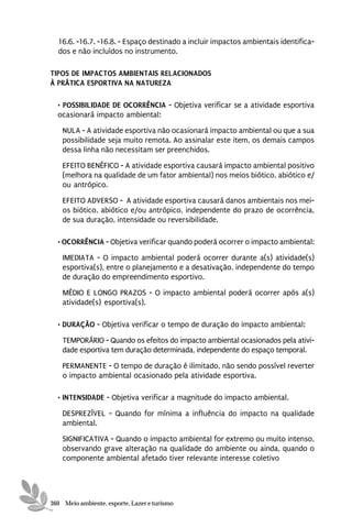 16.6. -16.7. -16.8. - Espaço destinado a incluir impactos ambientais identifica-
  dos e não incluídos no instrumento.

TIPOS DE IMPACTOS AMBIENTAIS RELACIONADOS
À PRÁTICA ESPORTIVA NA NATUREZA

  • POSSIBILIDADE DE OCORRÊNCIA - Objetiva verificar se a atividade esportiva
  ocasionará impacto ambiental:
    NULA - A atividade esportiva não ocasionará impacto ambiental ou que a sua
    possibilidade seja muito remota. Ao assinalar este item, os demais campos
    dessa linha não necessitam ser preenchidos.
    EFEITO BENÉFICO - A atividade esportiva causará impacto ambiental positivo
    (melhora na qualidade de um fator ambiental) nos meios biótico, abiótico e/
    ou antrópico.
    EFEITO ADVERSO - A atividade esportiva causará danos ambientais nos mei-
    os biótico, abiótico e/ou antrópico, independente do prazo de ocorrência,
    de sua duração, intensidade ou reversibilidade.

  • OCORRÊNCIA - Objetiva verificar quando poderá ocorrer o impacto ambiental:
    IMEDIATA - O impacto ambiental poderá ocorrer durante a(s) atividade(s)
    esportiva(s), entre o planejamento e a desativação, independente do tempo
    de duração do empreendimento esportivo.
    MÉDIO E LONGO PRAZOS - O impacto ambiental poderá ocorrer após a(s)
    atividade(s) esportiva(s).

  • DURAÇÃO - Objetiva verificar o tempo de duração do impacto ambiental:
    TEMPORÁRIO - Quando os efeitos do impacto ambiental ocasionados pela ativi-
    dade esportiva tem duração determinada, independente do espaço temporal.

    PERMANENTE - O tempo de duração é ilimitado, não sendo possível reverter
    o impacto ambiental ocasionado pela atividade esportiva.

  • INTENSIDADE - Objetiva verificar a magnitude do impacto ambiental.

    DESPREZÍVEL - Quando for mínima a influência do impacto na qualidade
    ambiental.
    SIGNIFICATIVA - Quando o impacto ambiental for extremo ou muito intenso,
    observando grave alteração na qualidade do ambiente ou ainda, quando o
    componente ambiental afetado tiver relevante interesse coletivo




360 Meio ambiente, esporte, Lazer e turismo
 