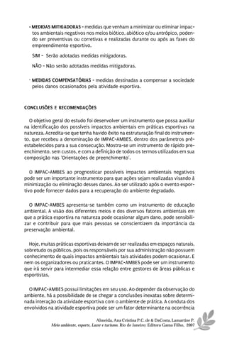 • MEDIDAS MITIGADORAS - medidas que venham a minimizar ou eliminar impac-
    tos ambientais negativos nos meios biótico, abiótico e/ou antrópico, poden-
    do ser preventivas ou corretivas e realizadas durante ou após as fases do
    empreendimento esportivo.
   SIM - Serão adotadas medidas mitigadoras.
   NÃO - Não serão adotadas medidas mitigadoras.

  · MEDIDAS COMPENSATÓRIAS - medidas destinadas a compensar a sociedade
    pelos danos ocasionados pela atividade esportiva.



CONCLUSÕES E RECOMENDAÇÕES

  O objetivo geral do estudo foi desenvolver um instrumento que possa auxiliar
na identificação dos possíveis impactos ambientais em práticas esportivas na
natureza. Acredita-se que tenha havido êxito na estruturação final do instrumen-
to, que recebeu a denominação de IMPAC-AMBES, dentro dos parâmetros pré-
estabelecidos para a sua consecução. Mostra-se um instrumento de rápido pre-
enchimento, sem custos, e com a definição de todos os termos utilizados em sua
composição nas ‘Orientações de preenchimento’.

   O IMPAC-AMBES ao prognosticar possíveis impactos ambientais negativos
pode ser um importante instrumento para que ações sejam realizadas visando à
minimização ou eliminação desses danos. Ao ser utilizado após o evento espor-
tivo pode fornecer dados para a recuperação do ambiente degradado.

  O IMPAC-AMBES apresenta-se também como um instrumento de educação
ambiental. A visão dos diferentes meios e dos diversos fatores ambientais em
que a prática esportiva na natureza pode ocasionar algum dano, pode sensibili-
zar e contribuir para que mais pessoas se conscientizem da importância da
preservação ambiental.

  Hoje, muitas práticas esportivas deixam de ser realizadas em espaços naturais,
sobretudo os públicos, pois os responsáveis por sua administração não possuem
conhecimento de quais impactos ambientais tais atividades podem ocasionar. E
nem os organizadores ou praticantes. O IMPAC-AMBES pode ser um instrumento
que irá servir para intermediar essa relação entre gestores de áreas públicas e
esportistas.

  O IMPAC-AMBES possui limitações em seu uso. Ao depender da observação do
ambiente, há a possibilidade de se chegar a conclusões inexatas sobre determi-
nada interação da atividade esportiva com o ambiente de prática. A conduta dos
envolvidos na atividade esportiva pode ser um fator determinante na ocorrência

                                      Almeida, Ana Cristina P.C. de & DaCosta, Lamartine P.
            Meio ambiente, esporte, Lazer e turismo. Rio de Janeiro: Editora Gama Filho, 2007
 