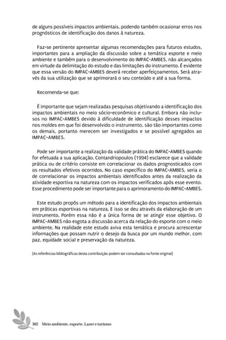de alguns possíveis impactos ambientais, podendo também ocasionar erros nos
prognósticos de identificação dos danos à natureza.

  Faz-se pertinente apresentar algumas recomendações para futuros estudos,
importantes para a ampliação da discussão sobre a temática esporte e meio
ambiente e também para o desenvolvimento do IMPAC-AMBES, não alcançados
em virtude da delimitação do estudo e das limitações do instrumento. É evidente
que essa versão do IMPAC-AMBES deverá receber aperfeiçoamentos. Será atra-
vés da sua utilização que se aprimorará o seu conteúdo e até a sua forma.

   Recomenda-se que:

  É importante que sejam realizadas pesquisas objetivando a identificação dos
impactos ambientais no meio sócio-econômico e cultural. Embora não inclu-
sos no IMPAC-AMBES devido à dificuldade de identificação desses impactos
nos moldes em que foi desenvolvido o instrumento, são tão importantes como
os demais, portanto merecem ser investigados e se possível agregados ao
IMPAC-AMBES.

  Pode ser importante a realização da validade prática do IMPAC-AMBES quando
for efetuada a sua aplicação. Contandriopoulos (1994) esclarece que a validade
prática ou de critério consiste em correlacionar os dados prognosticados com
os resultados efetivos ocorridos. No caso específico do IMPAC-AMBES, seria o
de correlacionar os impactos ambientais identificados antes da realização da
atividade esportiva na natureza com os impactos verificados após esse evento.
Esse procedimento pode ser importante para o aprimoramento do IMPAC-AMBES.

   Este estudo propôs um método para a identificação dos impactos ambientais
em práticas esportivas na natureza. E isso se deu através da elaboração de um
instrumento. Porém essa não é a única forma de se atingir esse objetivo. O
IMPAC-AMBES não esgota a discussão acerca da relação do esporte com o meio
ambiente. Na realidade este estudo aviva esta temática e procura acrescentar
informações que possam nutrir o desejo da busca por um mundo melhor, com
paz, equidade social e preservação da natureza.

[As referências bibliográficas desta contribuição podem ser consultadas na fonte original]




362 Meio ambiente, esporte, Lazer e turismo
 