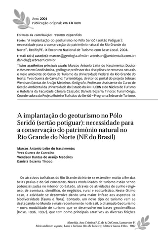 Ano: 2004
          Publicação original: em CD-Rom


Formato da contribuição: resumo expandido
Fonte: “A implantação do geoturismo no Pólo Seridó (sertão Potiguar):
necessidade para a conservação do patrimônio natural do Rio Grande do
Norte”, Recife/PE, IX Encontro Nacional de Turismo com Base Local, 2004.
E-mail do(s) autor(es): marcos@geologia.ufrn.br; wendson@ambiental4.com.br;
daniela@sebraern.com.br
Títulos acadêmicos principais atuais: Marcos Antonio Leite do Nascimento: Doutor
e Mestre em Geodinâmica, geólogo e professor das disciplinas de recursos naturais
e meio ambiente do Curso de Turismo da Universidade Federal do Rio Grande do
Norte; Yves Guerra de Carvalho: Turismólogo, diretor do portal do projeto Sebrae;
Wendson Dantas de Araújo Medeiros: Geógrafo, Professor Assistente do Curso de
Gestão Ambiental da Universidade do Estado do RN - UERN e do Núcleo de Turismo
e Hotelaria da Faculdade Câmara Cascudo; Daniela Bezerra Tinoco: Turismóloga,
Coordenadora do Projeto Roteiro Turístico do Seridó – Programa Sebrae de Turismo.




A implantação do geoturismo no Pólo
Seridó (sertão potiguar): necessidade para
a conservação do patrimônio natural no
Rio Grande do Norte (NE do Brasil)
Marcos Antonio Leite do Nascimento:
Yves Guerra de Carvalho
Wendson Dantas de Araújo Medeiros
Daniela Bezerra Tinoco



  Os atrativos turísticos do Rio Grande do Norte se estendem muito além das
belas praias e do Sol constante. Novas modalidades de turismo estão sendo
potencializadas no interior do Estado, através de atividades de cunho religi-
oso, de aventura, científico, de negócios, rural e ecoturístico. Neste último
caso, a atividade se desenvolve dando uma maior ênfase aos aspectos da
biodiversidade (fauna e flora). Contudo, um novo tipo de turismo vem se
destacando no Mundo e mais recentemente no Brasil, o chamado Geoturismo
– nova modalidade de turismo que se desenvolve em bases geocientíficas
(Hose, 1996, 1997), que tem como principais atrativos as diversas feições

                                      Almeida, Ana Cristina P.C. de & DaCosta, Lamartine P.
            Meio ambiente, esporte, Lazer e turismo. Rio de Janeiro: Editora Gama Filho, 2007
 