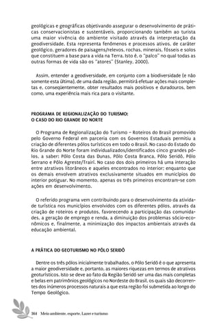 geológicas e geográficas objetivando assegurar o desenvolvimento de práti-
cas conservacionistas e sustentáveis, proporcionando também ao turista
uma maior vivência do ambiente visitado através da interpretação da
geodiversidade. Esta representa fenômenos e processos ativos, de caráter
geológico, geradores de paisagens/relevos, rochas, minerais, fósseis e solos
que constituem a base para a vida na Terra. Isto é, o “palco” no qual todas as
outras formas de vida são os “atores” (Stanley, 2000).

  Assim, entender a geodiversidade, em conjunto com a biodiversidade (e não
somente esta última), de uma dada região, permitirá efetuar ações mais comple-
tas e, conseqüentemente, obter resultados mais positivos e duradouros, bem
como, uma experiência mais rica para o visitante.



PROGRAMA DE REGIONALIZAÇÃO DO TURISMO:
O CASO DO RIO GRANDE DO NORTE

  O Programa de Regionalização do Turismo – Roteiros do Brasil promovido
pelo Governo Federal em parceria com os Governos Estaduais permitiu a
criação de diferentes pólos turísticos em todo o Brasil. No caso do Estado do
Rio Grande do Norte foram individualizados/identificados cinco grandes pó-
los, a saber: Pólo Costa das Dunas, Pólo Costa Branca, Pólo Seridó, Pólo
Serrano e Pólo Agreste/Trairí. No caso dos dois primeiros há uma interação
entre atrativos litorâneos e aqueles encontrados no interior; enquanto que
os demais envolvem atrativos exclusivamente situados em municípios do
interior potiguar. No momento, apenas os três primeiros encontram-se com
ações em desenvolvimento.

  O referido programa vem contribuindo para o desenvolvimento da ativida-
de turística nos municípios envolvidos com os diferentes pólos, através da
criação de roteiros e produtos, favorecendo a participação das comunida-
des, a geração de emprego e renda, a diminuição dos problemas sócio-eco-
nômicos e, finalmente, a minimização dos impactos ambientais através da
educação ambiental.



A PRÁTICA DO GEOTURISMO NO PÓLO SERIDÓ

  Dentre os três pólos inicialmente trabalhados, o Pólo Seridó é o que apresenta
a maior geodiversidade e, portanto, as maiores riquezas em termos de atrativos
geoturísticos. Isto se deve ao fato da Região Seridó ser uma das mais completas
e belas em patrimônios geológicos no Nordeste do Brasil, os quais são decorren-
tes dos inúmeros processos naturais a que esta região foi submetida ao longo do
Tempo Geológico.



364 Meio ambiente, esporte, Lazer e turismo
 