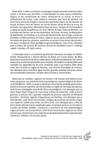 Neste pólo, o relevo se destaca na paisagem proporcionando cenários exube-
rantes e mirantes que permitem a contemplação de áreas pouco conhecidas
(Figura 3). Na constituição do relevo, destacam-se as serras, os picos e
afloramentos de rochas, cujos melhores exemplos são: Serra de Santana, em
Cerro Corá; serras do Chapéu e Canyon dos Apertados (Figura 4), da Catunda, da
Acauã, do Piauí e Pico do Totoró, em Currais Novos; serras do Bico da Arara, do
Pai Pedro, da Lagoa Seca, afloramento Poço do Artur, Tanques do rio Carnaúba e
a região do Açude Gargalheiras, em Acari; Monte do Galo, Pedra do Dinheiro, em
Carnaúba dos Dantas; serras das Queimadas, da Coruja, da Areia, da Maniçoba e
do Maribondo, em Parelhas; e as serras de São Bernardo, da Formiga, a Gruta da
Caridade e a Pedra da Baleia, em Caicó. Todas as serras, picos e afloramentos são
formados por granitos, gnaisses, quartzitos e arenitos. Esses locais são excelen-
tes para a criação de sítios geológicos-geomorfológicos, hoje muito utilizados
para a prática do turismo de aventura através de atividades como o trekking,
rappel, camping, off road e outras.

   A mineração possui um potencial geoturístico particular ao longo do Roteiro
Seridó, destacando-se o Distrito Mineiro da Brejuí, em Currais Novos. Na Mina
Brejuí há cerca de 60 km de túneis subterrâneos, onde aproximadamente 300 metros
destes já se encontram preparados para visitação. Há também um Museu/Memorial
instalado nas dependências da mina, revelando toda a sua história. Além desta
mina, tem-se ainda na região de Parelhas, uma enorme diversidade de minerais,
com destaque para a turmalina, água marinha, granada, ametista, dos quais, muitos
são considerados preciosos e atraem vários turistas e comerciantes.

   Observam-se, também, registros do homem e de animais pré-históricos por
solos potiguares, nos inúmeros sítios arqueológicos e paleontológicos do Rotei-
ro Seridó (Martin, 1997), os quais se destacam neste tipo de atividade geoturística.
Inúmeras pinturas rupestres são encontradas na região de Carnaúba dos Dantas,
onde foram catalogados mais de 80 sítios arqueológicos, com destaque para os
Sítios Xique-Xique I (Figura 5), Casa Santa e Pedra do Alexandre, onde ocorrem
gravuras e pinturas das 3 grandes tradições de pinturas rupestres do Nordeste
brasileiro – Nordeste, Agreste e Itaquatiaras; em Parelhas, com destaque para o
Sítio Mirador, onde foram encontrados vestígios da presença do homem antigo,
com idade de 10.000 anos atrás; em Cerro Corá, com destaque para o Sítio de
Serra Verde; além de outros espalhados pelos municípios de Acari, Currais Novos
e Jardim do Seridó. Também, ressalta-se a ocorrência do sítio paleontológico
Lagoa do Santo, em Currais Novos, onde foram encontrados registros de vários
animais que caracterizam uma mega-fauna de idade pleistocênica (aproximada-
mente de 2 milhões a 10 mil anos atrás).




                                       Almeida, Ana Cristina P.C. de & DaCosta, Lamartine P.
             Meio ambiente, esporte, Lazer e turismo. Rio de Janeiro: Editora Gama Filho, 2007
 