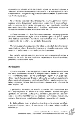 monitores especializados nesse tipo de vivência junto aos ambientes naturais; a
assinatura de termo de ciência quanto à natureza da atividade proposta e aos
riscos inerentes a essa prática; seguro de vida extensivo a todos os participantes
das atividades previstas.

  Ao oportunizar esse acesso às vivências junto à natureza, por muitos denomi-
nadas de turismo de aventura 2, abriram-se as perspectivas de esses profissio-
nais, em processo de formação, incorporarem às suas experiências emoções
decorrentes das práticas do cascading 3, de trilhas, caminhadas e piqueniques
tendo como elementos aliados as matas e o leito dos rios.

  Conforme Perrenoud (2000), profissionais competentes, com pedagogias dife-
renciadas, podem criar situações ótimas de aprendizagem, nas quais o sujeito
ativo mobiliza suas inúmeras habilidades para lidar com o novo, o inusitado, o
desconhecido, tão peculiares nas atividades de aventura.

  Além disso, os graduandos parecem ter tido a oportunidade de redimensionar
suas atitudes e valores de respeito, integração e educação para com o meio
ambiente e, analogicamente, o próprio conceito de natureza.

  Este trabalho pretende, portanto, apresentar parte dos dados coletados e a
respectiva discussão dos seus resultados, na perspectiva de um lazer crítico,
prazeroso e criativamente vivido.



METODOLOGIA

   Com a finalidade de avaliar os objetivos propostos e efetivamente alcança-
dos nessa atividade extra-classe; os comportamentos de entrada e de saída
dos educandos no processo ensino-aprendizagem e o perfil de um grupo espe-
cífico, visando futuras experiências no gênero, foi utilizado um questionário
aberto, contendo oito questões, aplicado aos 58 alunos regularmente matricu-
lados no Curso de Turismo, do Instituto de Artes, Comunicações e Turismo da
PUC-Campinas (SP).

  O questionário, instrumento de pesquisa, construído conforme normas e téc-
nicas de planejamento das pesquisas de campo, apresenta inúmeras vantagens
apontadas por Marconi & Lakatos (1982). Dentre elas, destacam-se: a possibili-
dade de encontrar maior liberdade nas respostas e uniformização na avaliação,
em razão do anonimato ou da impessoalidade do instrumento, entre outras.

  Os dados obtidos foram analisados, descritivamente, visando identificar
aspectos relevantes, capazes de incrementar as discussões sobre a temática
em questão.

                                      Almeida, Ana Cristina P.C. de & DaCosta, Lamartine P.
            Meio ambiente, esporte, Lazer e turismo. Rio de Janeiro: Editora Gama Filho, 2007
 