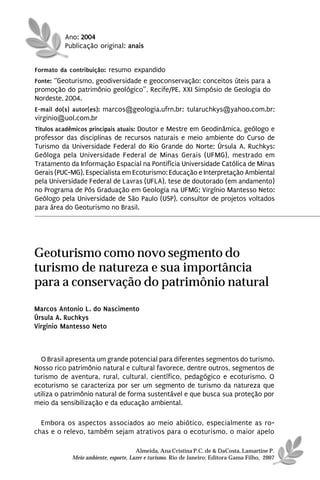 Ano: 2004
          Publicação original: anais


Formato da contribuição: resumo expandido
Fonte: “Geoturismo, geodiversidade e geoconservação: conceitos úteis para a
promoção do patrimônio geológico”, Recife/PE, XXI Simpósio de Geologia do
Nordeste, 2004.
E-mail do(s) autor(es): marcos@geologia.ufrn.br; tularuchkys@yahoo.com.br;
virginio@uol.com.br
Títulos acadêmicos principais atuais: Doutor e Mestre em Geodinâmica, geólogo e
professor das disciplinas de recursos naturais e meio ambiente do Curso de
Turismo da Universidade Federal do Rio Grande do Norte; Úrsula A. Ruchkys:
Geóloga pela Universidade Federal de Minas Gerais (UFMG), mestrado em
Tratamento da Informação Espacial na Pontifícia Universidade Católica de Minas
Gerais (PUC-MG), Especialista em Ecoturismo: Educação e Interpretação Ambiental
pela Universidade Federal de Lavras (UFLA), tese de doutorado (em andamento)
no Programa de Pós Graduação em Geologia na UFMG; Virgínio Mantesso Neto:
Geólogo pela Universidade de São Paulo (USP), consultor de projetos voltados
para área do Geoturismo no Brasil.




Geoturismo como novo segmento do
turismo de natureza e sua importância
para a conservação do patrimônio natural
Marcos Antonio L. do Nascimento
Úrsula A. Ruchkys
Virgínio Mantesso Neto



  O Brasil apresenta um grande potencial para diferentes segmentos do turismo.
Nosso rico patrimônio natural e cultural favorece, dentre outros, segmentos de
turismo de aventura, rural, cultural, científico, pedagógico e ecoturismo. O
ecoturismo se caracteriza por ser um segmento de turismo da natureza que
utiliza o patrimônio natural de forma sustentável e que busca sua proteção por
meio da sensibilização e da educação ambiental.

  Embora os aspectos associados ao meio abiótico, especialmente as ro-
chas e o relevo, também sejam atrativos para o ecoturismo, o maior apelo

                                      Almeida, Ana Cristina P.C. de & DaCosta, Lamartine P.
            Meio ambiente, esporte, Lazer e turismo. Rio de Janeiro: Editora Gama Filho, 2007
 