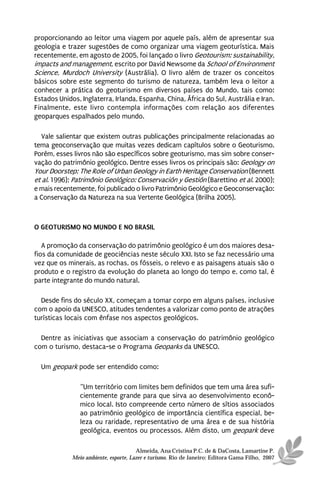 proporcionando ao leitor uma viagem por aquele país, além de apresentar sua
geologia e trazer sugestões de como organizar uma viagem geoturística. Mais
recentemente, em agosto de 2005, foi lançado o livro Geotourism: sustainability,
impacts and management, escrito por David Newsome da School of Environment
Science, Murdoch University (Austrália). O livro além de trazer os conceitos
básicos sobre este segmento do turismo de natureza, também leva o leitor a
conhecer a prática do geoturismo em diversos países do Mundo, tais como:
Estados Unidos, Inglaterra, Irlanda, Espanha, China, África do Sul, Austrália e Iran.
Finalmente, este livro contempla informações com relação aos diferentes
geoparques espalhados pelo mundo.

   Vale salientar que existem outras publicações principalmente relacionadas ao
tema geoconservação que muitas vezes dedicam capítulos sobre o Geoturismo.
Porém, esses livros não são específicos sobre geoturismo, mas sim sobre conser-
vação do patrimônio geológico. Dentre esses livros os principais são: Geology on
Your Doorstep: The Role of Urban Geology in Earth Heritage Conservation (Bennett
et al. 1996); Patrimônio Geológico: Conservación y Gestión (Barettino et al. 2000);
e mais recentemente, foi publicado o livro Patrimônio Geológico e Geoconservação:
a Conservação da Natureza na sua Vertente Geológica (Brilha 2005).



O GEOTURISMO NO MUNDO E NO BRASIL

   A promoção da conservação do patrimônio geológico é um dos maiores desa-
fios da comunidade de geociências neste século XXI. Isto se faz necessário uma
vez que os minerais, as rochas, os fósseis, o relevo e as paisagens atuais são o
produto e o registro da evolução do planeta ao longo do tempo e, como tal, é
parte integrante do mundo natural.

  Desde fins do século XX, começam a tomar corpo em alguns países, inclusive
com o apoio da UNESCO, atitudes tendentes a valorizar como ponto de atrações
turísticas locais com ênfase nos aspectos geológicos.

  Dentre as iniciativas que associam a conservação do patrimônio geológico
com o turismo, destaca-se o Programa Geoparks da UNESCO.

  Um geopark pode ser entendido como:

                “Um território com limites bem definidos que tem uma área sufi-
                cientemente grande para que sirva ao desenvolvimento econô-
                mico local. Isto compreende certo número de sítios associados
                ao patrimônio geológico de importância científica especial, be-
                leza ou raridade, representativo de uma área e de sua história
                geológica, eventos ou processos. Além disto, um geopark deve

                                       Almeida, Ana Cristina P.C. de & DaCosta, Lamartine P.
             Meio ambiente, esporte, Lazer e turismo. Rio de Janeiro: Editora Gama Filho, 2007
 