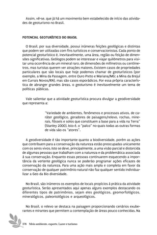 Assim, vê-se, que já há um movimento bem estabelecido de início das ativida-
des de geoturismo no Brasil.



POTENCIAL GEOTURÍSTICO DO BRASIL

   O Brasil, por sua diversidade, possui inúmeras feições geológicas e distintas
que podem ser utilizadas com fins turísticos e conservacionistas. Cada ponto de
potencial geoturístico é, inevitavelmente, uma área, região ou feição de dimen-
sões significativas. Geólogos podem se interessar e viajar quilômetros para visi-
tar uma ocorrência de um mineral raro, de dimensões de milímetros ou centíme-
tros, mas turistas querem ver atrações maiores. Existem casos de propriedades
particulares que são locais que hoje podemos chamar de geoturísticos (por
exemplo, a Mina da Passagem, entre Ouro Preto e Mariana/MG; a Mina da Brejuí
em Currais Novos/RN), mas são casos esporádicos. Por essa própria caracterís-
tica de abranger grandes áreas, o geoturismo é inevitavelmente um tema de
políticas públicas.

  Vale salientar que a atividade geoturística procura divulgar a geodiversidade
que representa a:

                 “Variedade de ambientes, fenômenos e processos ativos, de ca-
                 ráter geológico, geradores de paisagens/relevo, rochas, mine-
                 rais, fósseis e solos que constituem a base para a vida na Terra”
                 (Stanley 2000). Isto é, o “palco” no quais todas as outras formas
                 de vida são os “atores”.

   A geodiversidade é tão importante quanto a biodiversidade, porém as ações
que contribuem para a conservação da natureza estão preocupadas unicamente
com os seres vivos. Isto se deve, principalmente, a uma visão parcial e distorcida
de algumas pessoas que trabalham com a natureza e da problemática associada
à sua conservação. Enquanto essas pessoas continuarem esquecendo a impor-
tância da vertente geológica nunca se poderão programar ações eficazes de
conservação da natureza. Para uma ação mais ampla e completa em favor da
conservação de qualquer patrimônio natural não faz qualquer sentido individua-
lizar a Geo da Bio diversidade.

  No Brasil, são inúmeros os exemplos de locais propícios à prática da atividade
geoturística. Serão apresentados aqui apenas alguns exemplos destacando os
diferentes tipos de patrimônios, sejam eles geológicos, geomorfológicos,
mineralógicos, paleontológicos e arqueológicos.

  No Brasil, o relevo se destaca na paisagem proporcionando cenários exube-
rantes e mirantes que permitem a contemplação de áreas pouco conhecidas. Na


376 Meio ambiente, esporte, Lazer e turismo
 