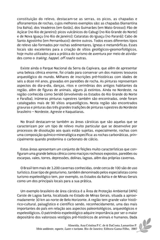 constituição do relevo, destacam-se as serras, os picos, as chapadas e
afloramentos de rochas, cujos melhores exemplos são: as chapadas Diamantina
(na Bahia), dos Veadeiros (em Goiás), dos Guimarães (em Mato Grosso); Pão de
Açúcar (no Rio de Janeiro); picos vulcânicos do Cabugi (no Rio Grande do Norte)
e de Nova Iguaçu (no Rio de Janeiro); Cataratas do Iguaçu (no Paraná); Cabo de
Santo Agostinho (em Pernambuco); dentre outros. Todos esses diferentes tipos
de relevo são formados por rochas sedimentares, ígneas e metamórficas. Esses
locais são excelentes para a criação de sítios geológicos-geomorfológicos,
hoje muito utilizados para a prática do turismo de aventura por meio de ativida-
des como o traking, happel, off road e outras.

  Existe ainda o Parque Nacional da Serra da Capivara, que além de apresentar
uma beleza cênica enorme, foi criado para conservar um dos maiores tesouros
arqueológico do mundo. Milhares de inscrições pré-históricas com idades de
seis a doze mil anos, gravadas em paredões de rocha. As pinturas representam
aspectos do dia-a-dia, danças, ritos e cerimônias dos antigos habitantes da
região, além de figuras de animais, alguns já extintos. Ainda no Nordeste, na
região conhecida como Seridó (envolvendo os Estados do Rio Grande do Norte
e Paraíba), inúmeras pinturas rupestres também são encontradas, onde foram
catalogados mais de 90 sítios arqueológicos. Nesta região são encontrados
gravuras e pinturas das três grandes tradições de pinturas rupestres do Nordeste
brasileiro – Nordeste, Agreste e Itaquatiaras.

  No Brasil destacam-se também as áreas cársticas que são aquelas que se
caracterizam por um tipo de relevo muito particular que se desenvolve por
processos de dissolução aos quais estão sujeitas, especialmente, rochas com
uma composição químico-mineralógica específica: as rochas carbonáticas, prin-
cipalmente quando predomina o carbonato de cálcio.

   Estas áreas apresentam um conjunto de feições muito características que con-
figuram uma grande beleza cênica como maciços rochosos expostos, paredões ou
escarpas, vales, torres, depressões, dolinas, lagoas, além das próprias cavernas.

  O Brasil tem mais de 3.200 cavernas conhecidas, onde cerca de 100 são de uso
turístico. Esse tipo de geoturismo, também denominado pelos especialistas como
turismo espeleológico tem, por exemplo, os Estados da Bahia e de Minas Gerais
como um dos principais locais para a sua prática.

   Um exemplo brasileiro de área cárstica é a Área de Proteção Ambiental (APA)
Carste de Lagoa Santa, localizada no Estado de Minas Gerais, situada a aproxi-
madamente 30 km ao norte de Belo Horizonte. A região tem grande valor histó-
rico-cultural, paisagístico e científico sendo, reconhecidamente, uma das mais
importantes do país em relação aos aspectos paleontológicos, arqueológicos e
espeleológicos. O patrimônio espeleológico adquire importância por ser o maior
depositário dos valorosos vestígios pré-históricos de animais e humanos. Dada

                                      Almeida, Ana Cristina P.C. de & DaCosta, Lamartine P.
            Meio ambiente, esporte, Lazer e turismo. Rio de Janeiro: Editora Gama Filho, 2007
 