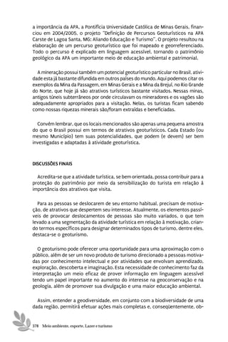 a importância da APA, a Pontifícia Universidade Católica de Minas Gerais, finan-
ciou em 2004/2005, o projeto “Definição de Percursos Geoturísticos na APA
Carste de Lagoa Santa, MG: Aliando Educação e Turismo”. O projeto resultou na
elaboração de um percurso geoturístico que foi mapeado e georreferenciado.
Todo o percurso é explicado em linguagem acessível, tornando o patrimônio
geológico da APA um importante meio de educação ambiental e patrimonial.

  A mineração possui também um potencial geoturístico particular no Brasil, ativi-
dade esta já bastante difundida em outros países do mundo. Aqui podemos citar os
exemplos da Mina da Passagem, em Minas Gerais e a Mina da Brejuí, no Rio Grande
do Norte, que hoje já são atrativos turísticos bastante visitados. Nessas minas,
antigos túneis subterrâneos por onde circulavam os mineradores e os vagões são
adequadamente apropriados para a visitação. Nelas, os turistas ficam sabendo
como nossas riquezas minerais são/foram extraídas e beneficiadas.

  Convém lembrar, que os locais mencionados são apenas uma pequena amostra
do que o Brasil possui em termos de atrativos geoturísticos. Cada Estado (ou
mesmo Município) tem suas potencialidades, que podem (e devem) ser bem
investigadas e adaptadas à atividade geoturística.



DISCUSSÕES FINAIS

  Acredita-se que a atividade turística, se bem orientada, possa contribuir para a
proteção do patrimônio por meio da sensibilização do turista em relação à
importância dos atrativos que visita.

  Para as pessoas se deslocarem de seu entorno habitual, precisam de motiva-
ção, de atrativos que despertem seu interesse. Atualmente, os elementos passí-
veis de provocar deslocamentos de pessoas são muito variados, o que tem
levado a uma segmentação da atividade turística em relação à motivação, crian-
do termos específicos para designar determinados tipos de turismo, dentre eles,
destaca-se o geoturismo.

   O geoturismo pode oferecer uma oportunidade para uma aproximação com o
público, além de ser um novo produto de turismo direcionado a pessoas motiva-
das por conhecimento intelectual e por atividades que envolvam aprendizado,
exploração, descoberta e imaginação. Esta necessidade de conhecimento faz da
interpretação um meio eficaz de prover informação em linguagem acessível
tendo um papel importante no aumento do interesse na geoconservação e na
geologia, além de promover sua divulgação e uma maior educação ambiental.

  Assim, entender a geodiversidade, em conjunto com a biodiversidade de uma
dada região, permitirá efetuar ações mais completas e, conseqüentemente, ob-


378 Meio ambiente, esporte, Lazer e turismo
 