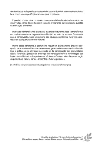 ter resultados mais precisos e duradouros quanto à proteção do meio ambiente,
bem como uma experiência mais rica para o visitante.

  É preciso educar para conservar e na comercialização do turismo deve ser
observada a venda do produto com cuidado, preparando o geoturista na questão
da educação ambiental.

  Praticado de maneira mal planejada, esse tipo de turismo pode se transformar
em um instrumento de degradação ambiental, ao invés de ser uma ferramenta
para a conservação. Sabe-se que uma boa educação ambiental favorece a pro-
teção de qualquer patrimônio natural.

  Diante desse panorama, o geoturismo requer um planejamento prévio e ade-
quado para se consolidar e se desenvolver garantindo o sucesso da atividade.
Para a prática desta atividade necessita-se da participação das comunidades
locais; favorece a geração de emprego e de renda; promove a minimização dos
impactos ambientais e dos problemas sócio-econômicos; além da conservação
do patrimônio natural para as presentes e futuras gerações.

[As referências bibliográficas desta contribuição podem ser consultadas na fonte original]




                                           Almeida, Ana Cristina P.C. de & DaCosta, Lamartine P.
                 Meio ambiente, esporte, Lazer e turismo. Rio de Janeiro: Editora Gama Filho, 2007
 