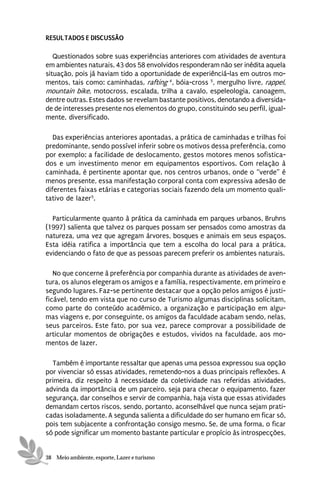 RESULTADOS E DISCUSSÃO

   Questionados sobre suas experiências anteriores com atividades de aventura
em ambientes naturais, 43 dos 58 envolvidos responderam não ser inédita aquela
situação, pois já haviam tido a oportunidade de experiênciá-las em outros mo-
mentos, tais como: caminhadas, rafting 4, bóia-cross 5, mergulho livre, rappel,
mountain bike, motocross, escalada, trilha a cavalo, espeleologia, canoagem,
dentre outras. Estes dados se revelam bastante positivos, denotando a diversida-
de de interesses presente nos elementos do grupo, constituindo seu perfil, igual-
mente, diversificado.

   Das experiências anteriores apontadas, a prática de caminhadas e trilhas foi
predominante, sendo possível inferir sobre os motivos dessa preferência, como
por exemplo: a facilidade de deslocamento, gestos motores menos sofistica-
dos e um investimento menor em equipamentos esportivos. Com relação à
caminhada, é pertinente apontar que, nos centros urbanos, onde o “verde” é
menos presente, essa manifestação corporal conta com expressiva adesão de
diferentes faixas etárias e categorias sociais fazendo dela um momento quali-
tativo de lazer5.

  Particularmente quanto à prática da caminhada em parques urbanos, Bruhns
(1997) salienta que talvez os parques possam ser pensados como amostras da
natureza, uma vez que agregam árvores, bosques e animais em seus espaços.
Esta idéia ratifica a importância que tem a escolha do local para a prática,
evidenciando o fato de que as pessoas parecem preferir os ambientes naturais.

   No que concerne à preferência por companhia durante as atividades de aven-
tura, os alunos elegeram os amigos e a família, respectivamente, em primeiro e
segundo lugares. Faz-se pertinente destacar que a opção pelos amigos é justi-
ficável, tendo em vista que no curso de Turismo algumas disciplinas solicitam,
como parte do conteúdo acadêmico, a organização e participação em algu-
mas viagens e, por conseguinte, os amigos da faculdade acabam sendo, nelas,
seus parceiros. Este fato, por sua vez, parece comprovar a possibilidade de
articular momentos de obrigações e estudos, vividos na faculdade, aos mo-
mentos de lazer.

  Também é importante ressaltar que apenas uma pessoa expressou sua opção
por vivenciar só essas atividades, remetendo-nos a duas principais reflexões. A
primeira, diz respeito à necessidade da coletividade nas referidas atividades,
advinda da importância de um parceiro, seja para checar o equipamento, fazer
segurança, dar conselhos e servir de companhia, haja vista que essas atividades
demandam certos riscos, sendo, portanto, aconselhável que nunca sejam prati-
cadas isoladamente. A segunda salienta a dificuldade do ser humano em ficar só,
pois tem subjacente a confrontação consigo mesmo. Se, de uma forma, o ficar
só pode significar um momento bastante particular e propício às introspecções,


38 Meio ambiente, esporte, Lazer e turismo
 