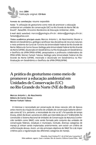 Ano: 2004
          Publicação original: CD-Rom


Formato da contribuição: resumo expandido
Fonte: “A utilização do geoturismo como meio de promover a educação
ambiental em unidades de conservação (UC) no Rio Grande do Norte (NE do
Brasil)”, Natal/RN, I Encontro Nordestino de Educação Ambiental, 2004.
E-mail do(s) autor(es): marcos@geologia.ufrn.br; debora@geologia.ufrn.br;
farkatt@yahoo.com
Títulos acadêmicos principais atuais: Marcos Antonio L. do Nascimento: Doutor e
Mestre em Geodinâmica, geólogo e professor das disciplinas de recursos naturais
e meio ambiente do Curso de Turismo da Universidade Federal do Rio Grande do
Norte; Débora do Carmo Sousa: Geóloga pela Universidade Federal do Rio Grande
do Norte (UFRN), doutorado em Geodinâmica na Pós-Graduação em Geodinâmica
e Geofísica da UFRN (PPGG-UFRN), pesquisadora e professora colaboradora do
PPGG-UFRN; Werner Farkatt Tabosa: Geólogo pela Universidade Federal do Rio
Grande do Norte (UFRN), mestrado e doutorado em Geodinâmica na Pós-
Graduação em Geodinâmica e Geofísica da UFRN (PPGG/UFRN).




A prática do geoturismo como meio de
promover a educação ambiental em
Unidades de Conservação (UC)
no Rio Grande do Norte (NE do Brasil)
Marcos Antonio L. do Nascimento
Debora do Carmo Sousa
Werner Farkatt Tabosa

   O interesse e necessidade por preservação de áreas naturais vêm de épocas
antes mesmo da criação do conceito de unidades de conservação (adiante abrevi-
ada como UC´s) e, portanto, a necessidade de criar as UC´s foi questão de tempo
(Costa, 2002). No Brasil, somente em 2000, por intermédio da Lei n° 9.985/2000, foi
constituído o Sistema Nacional de Unidades de Conservação da Natureza (conhe-
cido também como SNUC), este sendo formado pelo conjunto das unidades de
conservação federais, estaduais e municipais. Contudo, diversas categorias de
manejo já vinham sendo implantadas anteriormente, sem existir um critério de
uniformização dessas. Assim, um dos principais objetivos do SNUC foi o de impor
critérios para a regularização das diferentes categorias de manejo.

                                       Almeida, Ana Cristina P.C. de & DaCosta, Lamartine P.
             Meio ambiente, esporte, Lazer e turismo. Rio de Janeiro: Editora Gama Filho, 2007
 